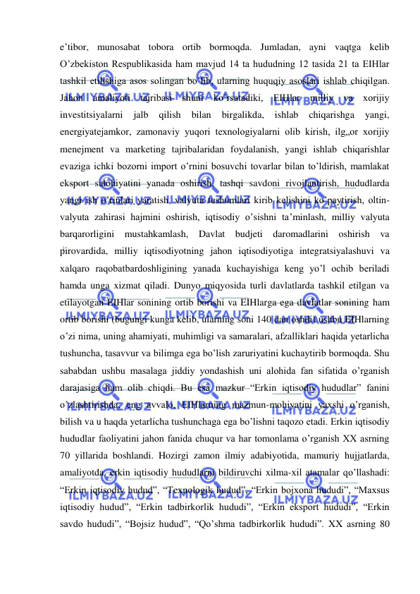  
 
e’tibor, munosabat tobora ortib bormoqda. Jumladan, ayni vaqtga kelib 
O’zbekiston Respublikasida ham mavjud 14 ta hududning 12 tasida 21 ta EIHlar 
tashkil etilishiga asos solingan bo’lib, ularning huquqiy asoslari ishlab chiqilgan. 
Jahon amaliyoti tajribasi shuni ko’rsatadiki, EIHlar milliy va xorijiy 
investitsiyalarni 
jalb 
qilish 
bilan 
birgalikda, 
ishlab 
chiqarishga 
yangi, 
energiyatejamkor, zamonaviy yuqori texnologiyalarni olib kirish, ilg„or xorijiy 
menejment va marketing tajribalaridan foydalanish, yangi ishlab chiqarishlar 
evaziga ichki bozorni import o’rnini bosuvchi tovarlar bilan to’ldirish, mamlakat 
eksport salohiyatini yanada oshirish, tashqi savdoni rivojlantirish, hududlarda 
yangi ish o’rinlari yaratish, valyuta tushumlari kirib kelishini ko’paytirish, oltin-
valyuta zahirasi hajmini oshirish, iqtisodiy o’sishni ta’minlash, milliy valyuta 
barqarorligini mustahkamlash, Davlat budjeti daromadlarini oshirish va 
pirovardida, milliy iqtisodiyotning jahon iqtisodiyotiga integratsiyalashuvi va 
xalqaro raqobatbardoshligining yanada kuchayishiga keng yo’l ochib beriladi 
hamda unga xizmat qiladi. Dunyo miqyosida turli davlatlarda tashkil etilgan va 
etilayotgan EIHlar sonining ortib borishi va EIHlarga ega davlatlar sonining ham 
ortib borishi (bugungi kunga kelib, ularning soni 140 dan oshdi) ushbu EIHlarning 
o’zi nima, uning ahamiyati, muhimligi va samaralari, afzalliklari haqida yetarlicha 
tushuncha, tasavvur va bilimga ega bo’lish zaruriyatini kuchaytirib bormoqda. Shu 
sababdan ushbu masalaga jiddiy yondashish uni alohida fan sifatida o’rganish 
darajasiga ham olib chiqdi. Bu esa mazkur “Erkin iqtisodiy hududlar” fanini 
o’zlashtirishda, eng avvalo, EIHlarning mazmun-mohiyatini yaxshi o’rganish, 
bilish va u haqda yetarlicha tushunchaga ega bo’lishni taqozo etadi. Erkin iqtisodiy 
hududlar faoliyatini jahon fanida chuqur va har tomonlama o’rganish XX asrning 
70 yillarida boshlandi. Hozirgi zamon ilmiy adabiyotida, mamuriy hujjatlarda, 
amaliyotda, erkin iqtisodiy hududlarni bildiruvchi xilma-xil atamalar qo’llashadi: 
“Erkin iqtisodiy hudud”, “Texnologik hudud”, “Erkin bojxona hududi”, “Maxsus 
iqtisodiy hudud”, “Erkin tadbirkorlik hududi”, “Erkin eksport hududi”, “Erkin 
savdo hududi”, “Bojsiz hudud”, “Qo’shma tadbirkorlik hududi”. XX asrning 80 
