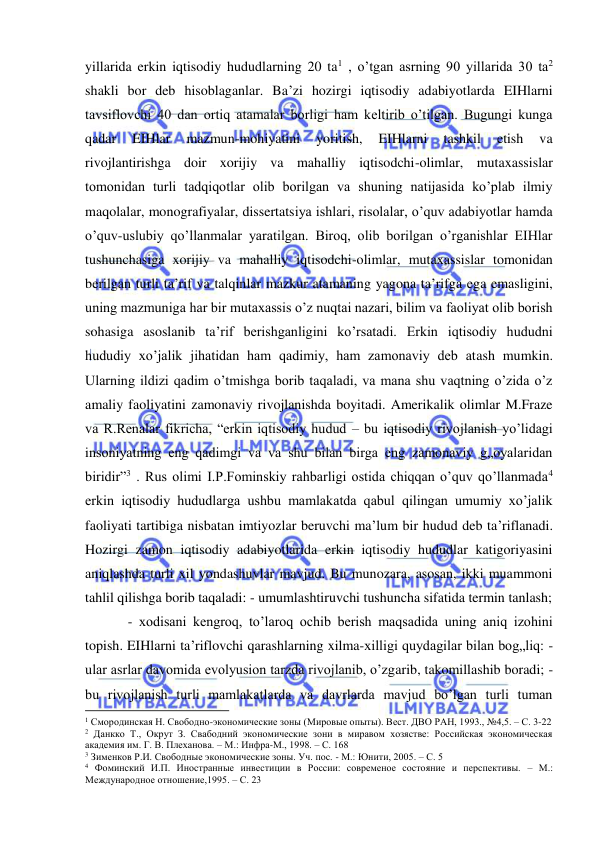  
 
yillarida erkin iqtisodiy hududlarning 20 ta1 , o’tgan asrning 90 yillarida 30 ta2 
shakli bor deb hisoblaganlar. Ba’zi hozirgi iqtisodiy adabiyotlarda EIHlarni 
tavsiflovchi 40 dan ortiq atamalar borligi ham keltirib o’tilgan. Bugungi kunga 
qadar 
EIHlar 
mazmun-mohiyatini 
yoritish, 
EIHlarni 
tashkil 
etish 
va 
rivojlantirishga doir xorijiy va mahalliy iqtisodchi-olimlar, mutaxassislar 
tomonidan turli tadqiqotlar olib borilgan va shuning natijasida ko’plab ilmiy 
maqolalar, monografiyalar, dissertatsiya ishlari, risolalar, o’quv adabiyotlar hamda 
o’quv-uslubiy qo’llanmalar yaratilgan. Biroq, olib borilgan o’rganishlar EIHlar 
tushunchasiga xorijiy va mahalliy iqtisodchi-olimlar, mutaxassislar tomonidan 
berilgan turli ta’rif va talqinlar mazkur atamaning yagona ta’rifga ega emasligini, 
uning mazmuniga har bir mutaxassis o’z nuqtai nazari, bilim va faoliyat olib borish 
sohasiga asoslanib ta’rif berishganligini ko’rsatadi. Erkin iqtisodiy hududni 
hududiy xo’jalik jihatidan ham qadimiy, ham zamonaviy deb atash mumkin. 
Ularning ildizi qadim o’tmishga borib taqaladi, va mana shu vaqtning o’zida o’z 
amaliy faoliyatini zamonaviy rivojlanishda boyitadi. Amerikalik olimlar M.Fraze 
va R.Renalar fikricha, “erkin iqtisodiy hudud – bu iqtisodiy rivojlanish yo’lidagi 
insoniyatning eng qadimgi va va shu bilan birga eng zamonaviy g„oyalaridan 
biridir”3 . Rus olimi I.P.Fominskiy rahbarligi ostida chiqqan o’quv qo’llanmada4 
erkin iqtisodiy hududlarga ushbu mamlakatda qabul qilingan umumiy xo’jalik 
faoliyati tartibiga nisbatan imtiyozlar beruvchi ma’lum bir hudud deb ta’riflanadi. 
Hozirgi zamon iqtisodiy adabiyotlarida erkin iqtisodiy hududlar katigoriyasini 
aniqlashda turli xil yondashuvlar mavjud. Bu munozara, asosan, ikki muammoni 
tahlil qilishga borib taqaladi: - umumlashtiruvchi tushuncha sifatida termin tanlash; 
- xodisani kengroq, to’laroq ochib berish maqsadida uning aniq izohini 
topish. EIHlarni ta’riflovchi qarashlarning xilma-xilligi quydagilar bilan bog„liq: - 
ular asrlar davomida evolyusion tarzda rivojlanib, o’zgarib, takomillashib boradi; - 
bu rivojlanish turli mamlakatlarda va davrlarda mavjud bo’lgan turli tuman 
                                                           
1 Смородинская Н. Свободно-экономические зоны (Мировые опыты). Вест. ДВО РАН, 1993., №4,5. – С. 3-22 
2 Данкко Т., Окрут З. Свабодний экономические зони в миравом хозястве: Российская экономическая 
академия им. Г. В. Плеханова. – М.: Инфра-М., 1998. – С. 168 
3 Зименков Р.И. Свободные экономические зоны. Уч. пос. - М.: Юнити, 2005. – С. 5 
4 Фоминский И.П. Иностранные инвестиции в России: современое состояние и перспективы. – М.: 
Международное отношение,1995. – С. 23 
