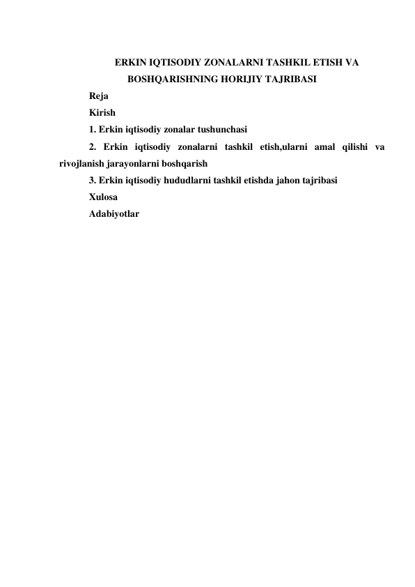  
ERKIN IQTISODIY ZONALARNI TASHKIL ETISH VA 
BOSHQARISHNING HORIJIY TAJRIBASI 
Reja  
Kirish  
1. Erkin iqtisodiy zonalar tushunchasi 
2. Erkin iqtisodiy zonalarni tashkil etish,ularni amal qilishi va 
rivojlanish jarayonlarni boshqarish 
3. Erkin iqtisodiy hududlarni tashkil etishda jahon tajribasi 
Xulosa 
Adabiyotlar  
 
