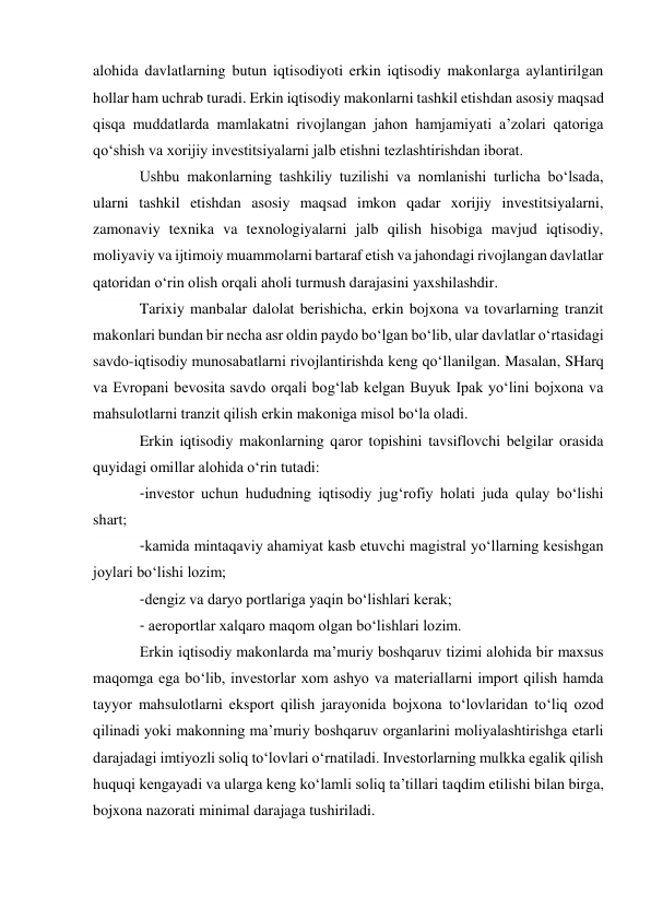 alohida davlatlarning butun iqtisodiyoti erkin iqtisodiy makonlarga aylantirilgan 
hollar ham uchrab turadi. Erkin iqtisodiy makonlarni tashkil etishdan asosiy maqsad 
qisqa muddatlarda mamlakatni rivojlangan jahon hamjamiyati a’zolari qatoriga 
qo‘shish va xorijiy investitsiyalarni jalb etishni tezlashtirishdan iborat. 
Ushbu makonlarning tashkiliy tuzilishi va nomlanishi turlicha bo‘lsada, 
ularni tashkil etishdan asosiy maqsad imkon qadar xorijiy investitsiyalarni, 
zamonaviy texnika va texnologiyalarni jalb qilish hisobiga mavjud iqtisodiy, 
moliyaviy va ijtimoiy muammolarni bartaraf etish va jahondagi rivojlangan davlatlar 
qatoridan o‘rin olish orqali aholi turmush darajasini yaxshilashdir. 
Tarixiy manbalar dalolat berishicha, erkin bojxona va tovarlarning tranzit 
makonlari bundan bir necha asr oldin paydo bo‘lgan bo‘lib, ular davlatlar o‘rtasidagi 
savdo-iqtisodiy munosabatlarni rivojlantirishda keng qo‘llanilgan. Masalan, SHarq 
va Evropani bevosita savdo orqali bog‘lab kelgan Buyuk Ipak yo‘lini bojxona va 
mahsulotlarni tranzit qilish erkin makoniga misol bo‘la oladi.  
Erkin iqtisodiy makonlarning qaror topishini tavsiflovchi belgilar orasida 
quyidagi omillar alohida o‘rin tutadi: 
-investor uchun hududning iqtisodiy jug‘rofiy holati juda qulay bo‘lishi 
shart; 
-kamida mintaqaviy ahamiyat kasb etuvchi magistral yo‘llarning kesishgan 
joylari bo‘lishi lozim; 
-dengiz va daryo portlariga yaqin bo‘lishlari kerak; 
- aeroportlar xalqaro maqom olgan bo‘lishlari lozim. 
Erkin iqtisodiy makonlarda ma’muriy boshqaruv tizimi alohida bir maxsus 
maqomga ega bo‘lib, investorlar xom ashyo va materiallarni import qilish hamda 
tayyor mahsulotlarni eksport qilish jarayonida bojxona to‘lovlaridan to‘liq ozod 
qilinadi yoki makonning ma’muriy boshqaruv organlarini moliyalashtirishga etarli 
darajadagi imtiyozli soliq to‘lovlari o‘rnatiladi. Investorlarning mulkka egalik qilish 
huquqi kengayadi va ularga keng ko‘lamli soliq ta’tillari taqdim etilishi bilan birga, 
bojxona nazorati minimal darajaga tushiriladi. 
