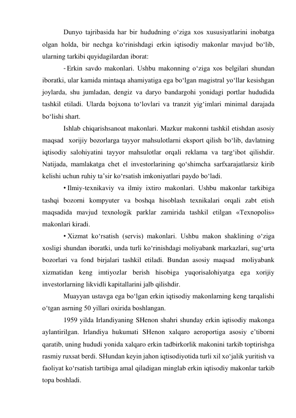 Dunyo tajribasida har bir hududning o‘ziga xos xususiyatlarini inobatga 
olgan holda, bir nechga ko‘rinishdagi erkin iqtisodiy makonlar mavjud bo‘lib, 
ularning tarkibi quyidagilardan iborat: 
- Erkin savdo makonlari. Ushbu makonning o‘ziga xos belgilari shundan 
iboratki, ular kamida mintaqa ahamiyatiga ega bo‘lgan magistral yo‘llar kesishgan 
joylarda, shu jumladan, dengiz va daryo bandargohi yonidagi portlar hududida 
tashkil etiladi. Ularda bojxona to‘lovlari va tranzit yig‘imlari minimal darajada 
bo‘lishi shart. 
Ishlab chiqarishsanoat makonlari. Mazkur makonni tashkil etishdan asosiy 
maqsad  xorijiy bozorlarga tayyor mahsulotlarni eksport qilish bo‘lib, davlatning 
iqtisodiy salohiyatini tayyor mahsulotlar orqali reklama va targ‘ibot qilishdir. 
Natijada, mamlakatga chet el investorlarining qo‘shimcha sarfxarajatlarsiz kirib 
kelishi uchun ruhiy ta’sir ko‘rsatish imkoniyatlari paydo bo‘ladi. 
• Ilmiy-texnikaviy va ilmiy ixtiro makonlari. Ushbu makonlar tarkibiga 
tashqi bozorni kompyuter va boshqa hisoblash texnikalari orqali zabt etish 
maqsadida mavjud texnologik parklar zamirida tashkil etilgan «Texnopolis» 
makonlari kiradi. 
• Xizmat ko‘rsatish (servis) makonlari. Ushbu makon shaklining o‘ziga 
xosligi shundan iboratki, unda turli ko‘rinishdagi moliyabank markazlari, sug‘urta 
bozorlari va fond birjalari tashkil etiladi. Bundan asosiy maqsad  moliyabank 
xizmatidan keng imtiyozlar berish hisobiga yuqorisalohiyatga ega xorijiy 
investorlarning likvidli kapitallarini jalb qilishdir. 
Muayyan ustavga ega bo‘lgan erkin iqtisodiy makonlarning keng tarqalishi 
o‘tgan asrning 50 yillari oxirida boshlangan. 
1959 yilda Irlandiyaning SHenon shahri shunday erkin iqtisodiy makonga 
aylantirilgan. Irlandiya hukumati SHenon xalqaro aeroportiga asosiy e’tiborni 
qaratib, uning hududi yonida xalqaro erkin tadbirkorlik makonini tarkib toptirishga 
rasmiy ruxsat berdi. SHundan keyin jahon iqtisodiyotida turli xil xo‘jalik yuritish va 
faoliyat ko‘rsatish tartibiga amal qiladigan minglab erkin iqtisodiy makonlar tarkib 
topa boshladi. 
