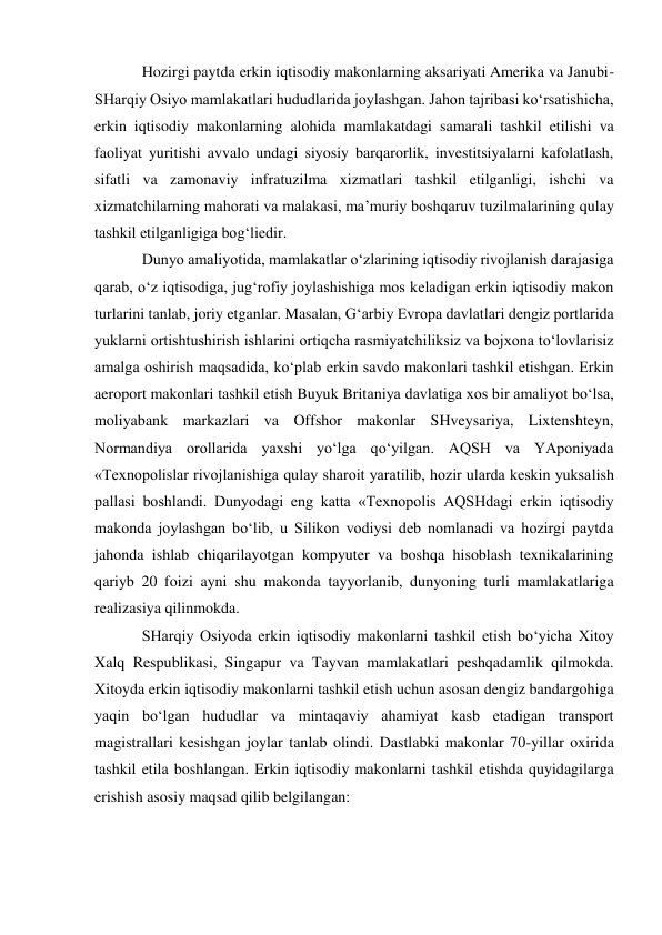 Hozirgi paytda erkin iqtisodiy makonlarning aksariyati Amerika va Janubi-
SHarqiy Osiyo mamlakatlari hududlarida joylashgan. Jahon tajribasi ko‘rsatishicha, 
erkin iqtisodiy makonlarning alohida mamlakatdagi samarali tashkil etilishi va 
faoliyat yuritishi avvalo undagi siyosiy barqarorlik, investitsiyalarni kafolatlash, 
sifatli va zamonaviy infratuzilma xizmatlari tashkil etilganligi, ishchi va 
xizmatchilarning mahorati va malakasi, ma’muriy boshqaruv tuzilmalarining qulay 
tashkil etilganligiga bog‘liedir. 
Dunyo amaliyotida, mamlakatlar o‘zlarining iqtisodiy rivojlanish darajasiga 
qarab, o‘z iqtisodiga, jug‘rofiy joylashishiga mos keladigan erkin iqtisodiy makon 
turlarini tanlab, joriy etganlar. Masalan, G‘arbiy Evropa davlatlari dengiz portlarida 
yuklarni ortishtushirish ishlarini ortiqcha rasmiyatchiliksiz va bojxona to‘lovlarisiz 
amalga oshirish maqsadida, ko‘plab erkin savdo makonlari tashkil etishgan. Erkin 
aeroport makonlari tashkil etish Buyuk Britaniya davlatiga xos bir amaliyot bo‘lsa, 
moliyabank markazlari va Offshor makonlar SHveysariya, Lixtenshteyn, 
Normandiya orollarida yaxshi yo‘lga qo‘yilgan. AQSH va YAponiyada 
«Texnopolislar rivojlanishiga qulay sharoit yaratilib, hozir ularda keskin yuksalish 
pallasi boshlandi. Dunyodagi eng katta «Texnopolis AQSHdagi erkin iqtisodiy 
makonda joylashgan bo‘lib, u Silikon vodiysi deb nomlanadi va hozirgi paytda 
jahonda ishlab chiqarilayotgan kompyuter va boshqa hisoblash texnikalarining 
qariyb 20 foizi ayni shu makonda tayyorlanib, dunyoning turli mamlakatlariga 
realizasiya qilinmokda. 
SHarqiy Osiyoda erkin iqtisodiy makonlarni tashkil etish bo‘yicha Xitoy 
Xalq Respublikasi, Singapur va Tayvan mamlakatlari peshqadamlik qilmokda. 
Xitoyda erkin iqtisodiy makonlarni tashkil etish uchun asosan dengiz bandargohiga 
yaqin bo‘lgan hududlar va mintaqaviy ahamiyat kasb etadigan transport 
magistrallari kesishgan joylar tanlab olindi. Dastlabki makonlar 70-yillar oxirida 
tashkil etila boshlangan. Erkin iqtisodiy makonlarni tashkil etishda quyidagilarga 
erishish asosiy maqsad qilib belgilangan: 
