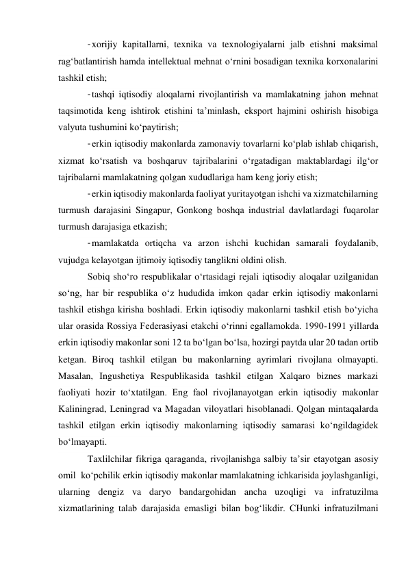 - xorijiy kapitallarni, texnika va texnologiyalarni jalb etishni maksimal 
rag‘batlantirish hamda intellektual mehnat o‘rnini bosadigan texnika korxonalarini 
tashkil etish; 
- tashqi iqtisodiy aloqalarni rivojlantirish va mamlakatning jahon mehnat 
taqsimotida keng ishtirok etishini ta’minlash, eksport hajmini oshirish hisobiga 
valyuta tushumini ko‘paytirish; 
- erkin iqtisodiy makonlarda zamonaviy tovarlarni ko‘plab ishlab chiqarish, 
xizmat ko‘rsatish va boshqaruv tajribalarini o‘rgatadigan maktablardagi ilg‘or 
tajribalarni mamlakatning qolgan xududlariga ham keng joriy etish; 
- erkin iqtisodiy makonlarda faoliyat yuritayotgan ishchi va xizmatchilarning 
turmush darajasini Singapur, Gonkong boshqa industrial davlatlardagi fuqarolar 
turmush darajasiga etkazish; 
- mamlakatda ortiqcha va arzon ishchi kuchidan samarali foydalanib, 
vujudga kelayotgan ijtimoiy iqtisodiy tanglikni oldini olish. 
Sobiq sho‘ro respublikalar o‘rtasidagi rejali iqtisodiy aloqalar uzilganidan 
so‘ng, har bir respublika o‘z hududida imkon qadar erkin iqtisodiy makonlarni 
tashkil etishga kirisha boshladi. Erkin iqtisodiy makonlarni tashkil etish bo‘yicha 
ular orasida Rossiya Federasiyasi etakchi o‘rinni egallamokda. 1990-1991 yillarda 
erkin iqtisodiy makonlar soni 12 ta bo‘lgan bo‘lsa, hozirgi paytda ular 20 tadan ortib 
ketgan. Biroq tashkil etilgan bu makonlarning ayrimlari rivojlana olmayapti. 
Masalan, Ingushetiya Respublikasida tashkil etilgan Xalqaro biznes markazi 
faoliyati hozir to‘xtatilgan. Eng faol rivojlanayotgan erkin iqtisodiy makonlar 
Kaliningrad, Leningrad va Magadan viloyatlari hisoblanadi. Qolgan mintaqalarda 
tashkil etilgan erkin iqtisodiy makonlarning iqtisodiy samarasi ko‘ngildagidek 
bo‘lmayapti. 
Taxlilchilar fikriga qaraganda, rivojlanishga salbiy ta’sir etayotgan asosiy 
omil  ko‘pchilik erkin iqtisodiy makonlar mamlakatning ichkarisida joylashganligi, 
ularning dengiz va daryo bandargohidan ancha uzoqligi va infratuzilma 
xizmatlarining talab darajasida emasligi bilan bog‘likdir. CHunki infratuzilmani 
