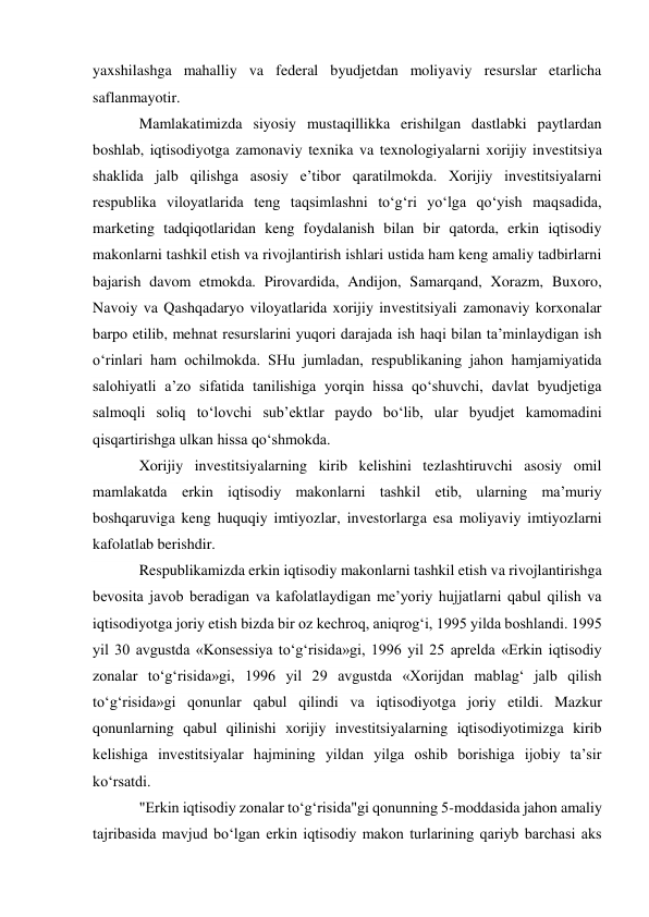 yaxshilashga mahalliy va federal byudjetdan moliyaviy resurslar etarlicha 
saflanmayotir. 
Mamlakatimizda siyosiy mustaqillikka erishilgan dastlabki paytlardan 
boshlab, iqtisodiyotga zamonaviy texnika va texnologiyalarni xorijiy investitsiya 
shaklida jalb qilishga asosiy e’tibor qaratilmokda. Xorijiy investitsiyalarni 
respublika viloyatlarida teng taqsimlashni to‘g‘ri yo‘lga qo‘yish maqsadida, 
marketing tadqiqotlaridan keng foydalanish bilan bir qatorda, erkin iqtisodiy 
makonlarni tashkil etish va rivojlantirish ishlari ustida ham keng amaliy tadbirlarni 
bajarish davom etmokda. Pirovardida, Andijon, Samarqand, Xorazm, Buxoro, 
Navoiy va Qashqadaryo viloyatlarida xorijiy investitsiyali zamonaviy korxonalar 
barpo etilib, mehnat resurslarini yuqori darajada ish haqi bilan ta’minlaydigan ish 
o‘rinlari ham ochilmokda. SHu jumladan, respublikaning jahon hamjamiyatida 
salohiyatli a’zo sifatida tanilishiga yorqin hissa qo‘shuvchi, davlat byudjetiga 
salmoqli soliq to‘lovchi sub’ektlar paydo bo‘lib, ular byudjet kamomadini 
qisqartirishga ulkan hissa qo‘shmokda. 
Xorijiy investitsiyalarning kirib kelishini tezlashtiruvchi asosiy omil 
mamlakatda erkin iqtisodiy makonlarni tashkil etib, ularning ma’muriy 
boshqaruviga keng huquqiy imtiyozlar, investorlarga esa moliyaviy imtiyozlarni 
kafolatlab berishdir. 
Respublikamizda erkin iqtisodiy makonlarni tashkil etish va rivojlantirishga 
bevosita javob beradigan va kafolatlaydigan me’yoriy hujjatlarni qabul qilish va 
iqtisodiyotga joriy etish bizda bir oz kechroq, aniqrog‘i, 1995 yilda boshlandi. 1995 
yil 30 avgustda «Konsessiya to‘g‘risida»gi, 1996 yil 25 aprelda «Erkin iqtisodiy 
zonalar to‘g‘risida»gi, 1996 yil 29 avgustda «Xorijdan mablag‘ jalb qilish 
to‘g‘risida»gi qonunlar qabul qilindi va iqtisodiyotga joriy etildi. Mazkur 
qonunlarning qabul qilinishi xorijiy investitsiyalarning iqtisodiyotimizga kirib 
kelishiga investitsiyalar hajmining yildan yilga oshib borishiga ijobiy ta’sir 
ko‘rsatdi. 
"Erkin iqtisodiy zonalar to‘g‘risida"gi qonunning 5-moddasida jahon amaliy 
tajribasida mavjud bo‘lgan erkin iqtisodiy makon turlarining qariyb barchasi aks 
