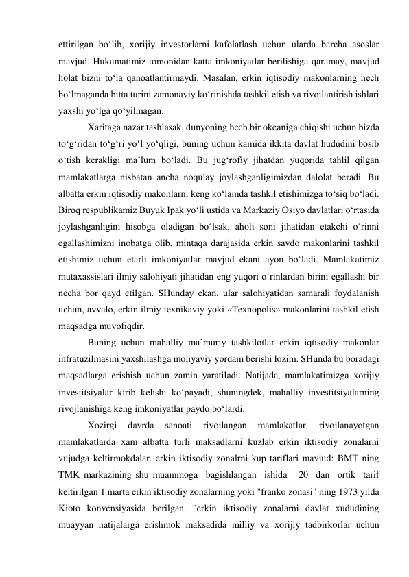 ettirilgan bo‘lib, xorijiy investorlarni kafolatlash uchun ularda barcha asoslar 
mavjud. Hukumatimiz tomonidan katta imkoniyatlar berilishiga qaramay, mavjud 
holat bizni to‘la qanoatlantirmaydi. Masalan, erkin iqtisodiy makonlarning hech 
bo‘lmaganda bitta turini zamonaviy ko‘rinishda tashkil etish va rivojlantirish ishlari 
yaxshi yo‘lga qo‘yilmagan. 
Xaritaga nazar tashlasak, dunyoning hech bir okeaniga chiqishi uchun bizda 
to‘g‘ridan to‘g‘ri yo‘l yo‘qligi, buning uchun kamida ikkita davlat hududini bosib 
o‘tish kerakligi ma’lum bo‘ladi. Bu jug‘rofiy jihatdan yuqorida tahlil qilgan 
mamlakatlarga nisbatan ancha noqulay joylashganligimizdan dalolat beradi. Bu 
albatta erkin iqtisodiy makonlarni keng ko‘lamda tashkil etishimizga to‘siq bo‘ladi. 
Biroq respublikamiz Buyuk Ipak yo‘li ustida va Markaziy Osiyo davlatlari o‘rtasida 
joylashganligini hisobga oladigan bo‘lsak, aholi soni jihatidan etakchi o‘rinni 
egallashimizni inobatga olib, mintaqa darajasida erkin savdo makonlarini tashkil 
etishimiz uchun etarli imkoniyatlar mavjud ekani ayon bo‘ladi. Mamlakatimiz 
mutaxassislari ilmiy salohiyati jihatidan eng yuqori o‘rinlardan birini egallashi bir 
necha bor qayd etilgan. SHunday ekan, ular salohiyatidan samarali foydalanish 
uchun, avvalo, erkin ilmiy texnikaviy yoki «Texnopolis» makonlarini tashkil etish 
maqsadga muvofiqdir. 
Buning uchun mahalliy ma’muriy tashkilotlar erkin iqtisodiy makonlar 
infratuzilmasini yaxshilashga moliyaviy yordam berishi lozim. SHunda bu boradagi 
maqsadlarga erishish uchun zamin yaratiladi. Natijada, mamlakatimizga xorijiy 
investitsiyalar kirib kelishi ko‘payadi, shuningdek, mahalliy investitsiyalarning 
rivojlanishiga keng imkoniyatlar paydo bo‘lardi. 
Xozirgi 
davrda 
sanoati 
rivojlangan 
mamlakatlar, 
rivojlanayotgan 
mamlakatlarda xam albatta turli maksadlarni kuzlab erkin iktisodiy zonalarni 
vujudga keltirmokdalar. erkin iktisodiy zonalrni kup tariflari mavjud: BMT ning 
TMK markazining shu muammoga  bagishlangan  ishida   20  dan  ortik  tarif 
keltirilgan 1 marta erkin iktisodiy zonalarning yoki "franko zonasi" ning 1973 yilda 
Kioto konvensiyasida berilgan. "erkin iktisodiy zonalarni davlat xududining 
muayyan natijalarga erishmok maksadida milliy va xorijiy tadbirkorlar uchun 
