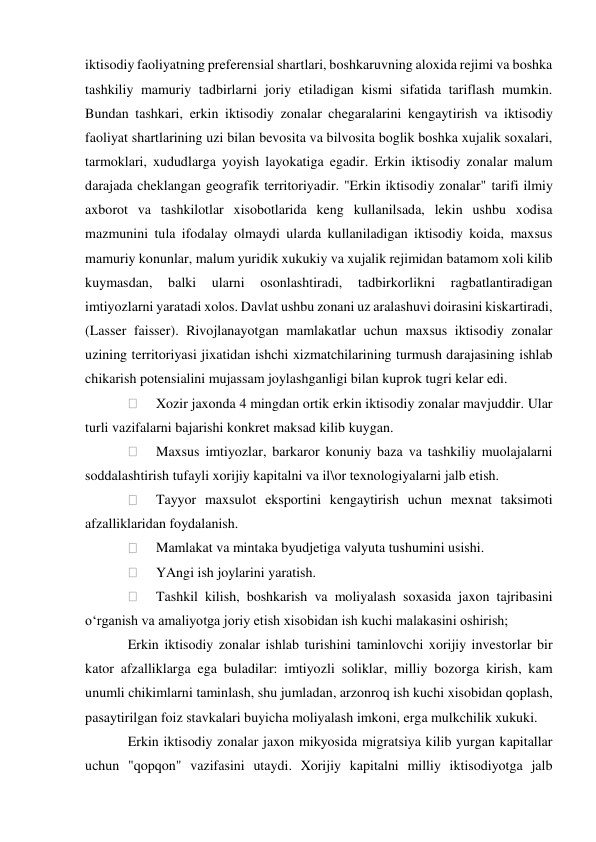 iktisodiy faoliyatning preferensial shartlari, boshkaruvning aloxida rejimi va boshka 
tashkiliy mamuriy tadbirlarni joriy etiladigan kismi sifatida tariflash mumkin. 
Bundan tashkari, erkin iktisodiy zonalar chegaralarini kengaytirish va iktisodiy 
faoliyat shartlarining uzi bilan bevosita va bilvosita boglik boshka xujalik soxalari, 
tarmoklari, xududlarga yoyish layokatiga egadir. Erkin iktisodiy zonalar malum 
darajada cheklangan geografik territoriyadir. "Erkin iktisodiy zonalar" tarifi ilmiy 
axborot va tashkilotlar xisobotlarida keng kullanilsada, lekin ushbu xodisa 
mazmunini tula ifodalay olmaydi ularda kullaniladigan iktisodiy koida, maxsus 
mamuriy konunlar, malum yuridik xukukiy va xujalik rejimidan batamom xoli kilib 
kuymasdan, 
balki 
ularni 
osonlashtiradi, 
tadbirkorlikni 
ragbatlantiradigan 
imtiyozlarni yaratadi xolos. Davlat ushbu zonani uz aralashuvi doirasini kiskartiradi, 
(Lasser faisser). Rivojlanayotgan mamlakatlar uchun maxsus iktisodiy zonalar 
uzining territoriyasi jixatidan ishchi xizmatchilarining turmush darajasining ishlab 
chikarish potensialini mujassam joylashganligi bilan kuprok tugri kelar edi. 
 
Xozir jaxonda 4 mingdan ortik erkin iktisodiy zonalar mavjuddir. Ular 
turli vazifalarni bajarishi konkret maksad kilib kuygan. 
 
Maxsus imtiyozlar, barkaror konuniy baza va tashkiliy muolajalarni 
soddalashtirish tufayli xorijiy kapitalni va il\or texnologiyalarni jalb etish. 
 
Tayyor maxsulot eksportini kengaytirish uchun mexnat taksimoti 
afzalliklaridan foydalanish. 
 
Mamlakat va mintaka byudjetiga valyuta tushumini usishi. 
 
YAngi ish joylarini yaratish. 
 
Tashkil kilish, boshkarish va moliyalash soxasida jaxon tajribasini 
o‘rganish va amaliyotga joriy etish xisobidan ish kuchi malakasini oshirish; 
Erkin iktisodiy zonalar ishlab turishini taminlovchi xorijiy investorlar bir 
kator afzalliklarga ega buladilar: imtiyozli soliklar, milliy bozorga kirish, kam 
unumli chikimlarni taminlash, shu jumladan, arzonroq ish kuchi xisobidan qoplash, 
pasaytirilgan foiz stavkalari buyicha moliyalash imkoni, erga mulkchilik xukuki. 
Erkin iktisodiy zonalar jaxon mikyosida migratsiya kilib yurgan kapitallar 
uchun "qopqon" vazifasini utaydi. Xorijiy kapitalni milliy iktisodiyotga jalb 
