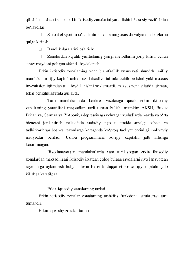 qilishdan tashqari sanoat erkin iktisodiy zonalarini yaratilishini 3 asosiy vazifa bilan 
bo\laydilar: 
 
Sanoat eksportini ra\batlantirish va buning asosida valyuta mabla\larini 
qulga kiritish; 
 
Bandlik darajasini oshirish; 
 
Zonalardan xujalik yuritishning yangi metodlarini joriy kilish uchun 
sinov maydoni poligon sifatida foydalanish. 
Erkin iktisodiy zonalarning yana bir afzallik xususiyati shundaki milliy 
mamlakat xorijiy kapital uchun uz iktisodiyotini tula ochib berishni yoki maxsus 
investitsion iqlimdan tula foydalanishni xoxlamaydi, maxsus zona sifatida qisman, 
lokal ochiqlik sifatida qullaydi. 
 
Turli mamlakatlarda konkret vazifasiga qarab erkin iktisodiy 
zanalarning yaratilishi maqsadlari turli tuman bulishi mumkin: AKSH, Buyuk 
Britaniya, Germaniya, YAponiya depressiyaga uchragan xududlarda mayda va o‘rta 
biznesni jonlantirish maksadida xududiy siyosat sifatida amalga oshadi va 
tadbirkorlarga boshka rayonlarga karaganda ko‘proq faoliyat erkinligi moliyaviy 
imtiyozlar beriladi. Ushbu programmalar xorijiy kapitalni jalb kilishga 
karatilmagan.  
 
Rivojlanayotgan mamlakatlarda xam tuzilayotgan erkin iktisodiy 
zonalardan maksad ilgari iktisodiy jixatdan qoloq bulgan rayonlarni rivojlanayotgan 
rayonlarga aylantirish bulgan, lekin bu erda diqqat etibor xorijiy kapitalni jalb 
kilishga karatilgan. 
 
 
Erkin iqtisodiy zonalarning turlari. 
Erkin iqtisodiy zonalar zonalarning tashkiliy funksional strukturasi turli 
tumandir. 
Erkin iqtisodiy zonalar turlari: 
 
