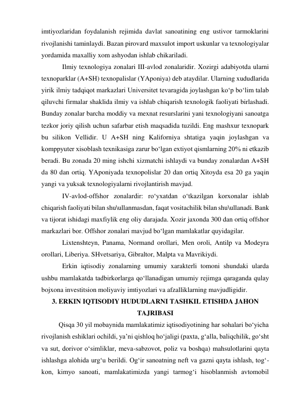 imtiyozlaridan foydalanish rejimida davlat sanoatining eng ustivor tarmoklarini 
rivojlanishi taminlaydi. Bazan pirovard maxsulot import uskunlar va texnologiyalar 
yordamida maxalliy xom ashyodan ishlab chikariladi.  
Ilmiy texnologiya zonalari III-avlod zonalaridir. Xozirgi adabiyotda ularni 
texnoparklar (A+SH) texnopalislar (YAponiya) deb ataydilar. Ularning xududlarida 
yirik ilmiy tadqiqot markazlari Universitet tevaragida joylashgan ko‘p bo‘lim talab 
qiluvchi firmalar shaklida ilmiy va ishlab chiqarish texnologik faoliyati birlashadi. 
Bunday zonalar barcha moddiy va mexnat resurslarini yani texnologiyani sanoatga 
tezkor joriy qilish uchun safarbar etish maqsadida tuzildi. Eng mashxur texnopark 
bu silikon Vellidir. U A+SH ning Kaliforniya shtatiga yaqin joylashgan va 
komppyuter xisoblash texnikasiga zarur bo‘lgan extiyot qismlarning 20% ni etkazib 
beradi. Bu zonada 20 ming ishchi xizmatchi ishlaydi va bunday zonalardan A+SH 
da 80 dan ortiq. YAponiyada texnopolislar 20 dan ortiq Xitoyda esa 20 ga yaqin 
yangi va yuksak texnologiyalarni rivojlantirish mavjud.  
IV-avlod-offshor zonalardir: ro‘yxatdan o‘tkazilgan korxonalar ishlab 
chiqarish faoliyati bilan shu\ullanmasdan, faqat vositachilik bilan shu\ullanadi. Bank 
va tijorat ishidagi maxfiylik eng oliy darajada. Xozir jaxonda 300 dan ortiq offshor 
markazlari bor. Offshor zonalari mavjud bo‘lgan mamlakatlar quyidagilar. 
Lixtenshteyn, Panama, Normand orollari, Men oroli, Antilp va Modeyra 
orollari, Liberiya. SHvetsariya, Gibraltor, Malpta va Mavrikiydi. 
Erkin iqtisodiy zonalarning umumiy xarakterli tomoni shundaki ularda 
ushbu mamlakatda tadbirkorlarga qo‘llanadigan umumiy rejimga qaraganda qulay 
bojxona investitsion moliyaviy imtiyozlari va afzalliklarning mavjudligidir.  
3. ERKIN IQTISODIY HUDUDLARNI TASHKIL ETISHDA JAHON 
TAJRIBASI 
Qisqa 30 yil mobaynida mamlakatimiz iqtisodiyotining har sohalari bo‘yicha 
rivojlanish eshiklari ochildi, ya’ni qishloq ho‘jaligi (paxta, g‘alla, baliqchilik, go‘sht 
va sut, dorivor o‘simliklar, meva-sabzovot, poliz va boshqa) mahsulotlarini qayta 
ishlashga alohida urg‘u berildi. Og‘ir sanoatning neft va gazni qayta ishlash, tog‘- 
kon, kimyo sanoati, mamlakatimizda yangi tarmog‘i hisoblanmish avtomobil 
