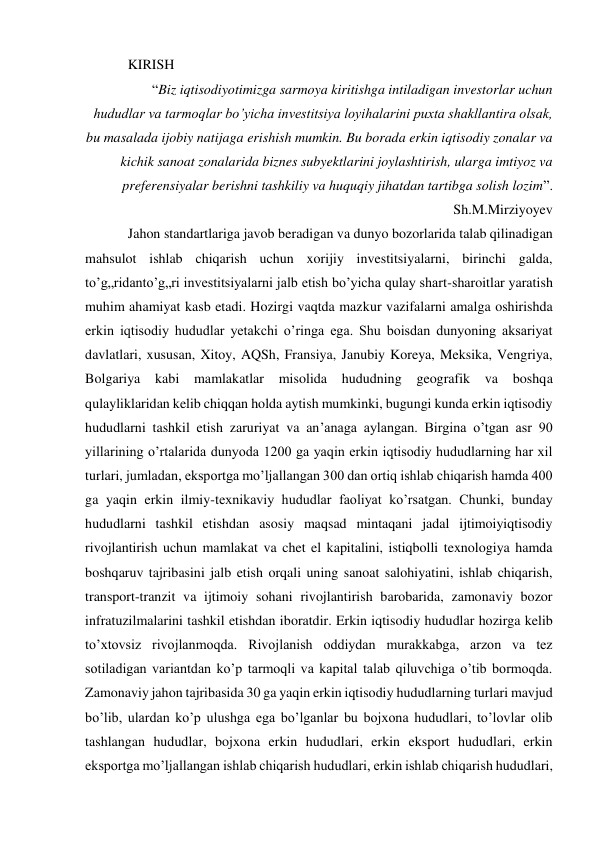 KIRISH 
“Biz iqtisodiyotimizga sarmoya kiritishga intiladigan investorlar uchun 
hududlar va tarmoqlar bo’yicha investitsiya loyihalarini puxta shakllantira olsak, 
bu masalada ijobiy natijaga erishish mumkin. Bu borada erkin iqtisodiy zonalar va 
kichik sanoat zonalarida biznes subyektlarini joylashtirish, ularga imtiyoz va 
preferensiyalar berishni tashkiliy va huquqiy jihatdan tartibga solish lozim”. 
Sh.M.Mirziyoyev 
Jahon standartlariga javob beradigan va dunyo bozorlarida talab qilinadigan 
mahsulot ishlab chiqarish uchun xorijiy investitsiyalarni, birinchi galda, 
to’g„ridanto’g„ri investitsiyalarni jalb etish bo’yicha qulay shart-sharoitlar yaratish 
muhim ahamiyat kasb etadi. Hozirgi vaqtda mazkur vazifalarni amalga oshirishda 
erkin iqtisodiy hududlar yetakchi o’ringa ega. Shu boisdan dunyoning aksariyat 
davlatlari, xususan, Xitoy, AQSh, Fransiya, Janubiy Koreya, Meksika, Vengriya, 
Bolgariya 
kabi mamlakatlar 
misolida hududning geografik va 
boshqa 
qulayliklaridan kelib chiqqan holda aytish mumkinki, bugungi kunda erkin iqtisodiy 
hududlarni tashkil etish zaruriyat va an’anaga aylangan. Birgina o’tgan asr 90 
yillarining o’rtalarida dunyoda 1200 ga yaqin erkin iqtisodiy hududlarning har xil 
turlari, jumladan, eksportga mo’ljallangan 300 dan ortiq ishlab chiqarish hamda 400 
ga yaqin erkin ilmiy-texnikaviy hududlar faoliyat ko’rsatgan. Chunki, bunday 
hududlarni tashkil etishdan asosiy maqsad mintaqani jadal ijtimoiyiqtisodiy 
rivojlantirish uchun mamlakat va chet el kapitalini, istiqbolli texnologiya hamda 
boshqaruv tajribasini jalb etish orqali uning sanoat salohiyatini, ishlab chiqarish, 
transport-tranzit va ijtimoiy sohani rivojlantirish barobarida, zamonaviy bozor 
infratuzilmalarini tashkil etishdan iboratdir. Erkin iqtisodiy hududlar hozirga kelib 
to’xtovsiz rivojlanmoqda. Rivojlanish oddiydan murakkabga, arzon va tez 
sotiladigan variantdan ko’p tarmoqli va kapital talab qiluvchiga o’tib bormoqda. 
Zamonaviy jahon tajribasida 30 ga yaqin erkin iqtisodiy hududlarning turlari mavjud 
bo’lib, ulardan ko’p ulushga ega bo’lganlar bu bojxona hududlari, to’lovlar olib 
tashlangan hududlar, bojxona erkin hududlari, erkin eksport hududlari, erkin 
eksportga mo’ljallangan ishlab chiqarish hududlari, erkin ishlab chiqarish hududlari, 
