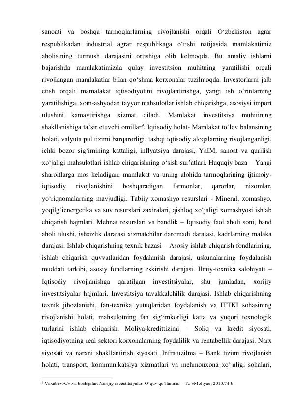 sanoati va boshqa tarmoqlarlarning rivojlanishi orqali O‘zbekiston agrar 
respublikadan industrial agrar respublikaga o‘tishi natijasida mamlakatimiz 
aholisining turmush darajasini ortishiga olib kelmoqda. Bu amaliy ishlarni 
bajarishda mamlakatimizda qulay investitsion muhitning yaratilishi orqali 
rivojlangan mamlakatlar bilan qo‘shma korxonalar tuzilmoqda. Investorlarni jalb 
etish orqali mamalakat iqtisodiyotini rivojlantirishga, yangi ish o‘rinlarning 
yaratilishiga, xom-ashyodan tayyor mahsulotlar ishlab chiqarishga, asosiysi import 
ulushini kamaytirishga xizmat qiladi. Mamlakat investitsiya 
muhitining 
shakllanishiga ta’sir etuvchi omillar9. Iqtisodiy holat- Mamlakat to‘lov balansining 
holati, valyuta pul tizimi barqarorligi, tashqi iqtisodiy aloqalarning rivojlanganligi, 
ichki bozor sig‘imining kattaligi, inflyatsiya darajasi, YaIM, sanoat va qurilish 
xo‘jaligi mahsulotlari ishlab chiqarishning o‘sish sur’atlari. Huquqiy baza – Yangi 
sharoitlarga mos keladigan, mamlakat va uning alohida tarmoqlarining ijtimoiy-
iqtisodiy 
rivojlanishini 
boshqaradigan 
farmonlar, 
qarorlar, 
nizomlar, 
yo‘riqnomalarning mavjudligi. Tabiiy xomashyo resurslari - Mineral, xomashyo, 
yoqilg‘ienergetika va suv resurslari zaxiralari, qishloq xo‘jaligi xomashyosi ishlab 
chiqarish hajmlari. Mehnat resurslari va bandlik – Iqtisodiy faol aholi soni, band 
aholi ulushi, ishsizlik darajasi xizmatchilar daromadi darajasi, kadrlarning malaka 
darajasi. Ishlab chiqarishning texnik bazasi – Asosiy ishlab chiqarish fondlarining, 
ishlab chiqarish quvvatlaridan foydalanish darajasi, uskunalarning foydalanish 
muddati tarkibi, asosiy fondlarning eskirishi darajasi. Ilmiy-texnika salohiyati – 
Iqtisodiy 
rivojlanishga 
qaratilgan 
investitsiyalar, 
shu 
jumladan, 
xorijiy 
investitsiyalar hajmlari. Investitsiya tavakkalchilik darajasi. Ishlab chiqarishning 
texnik jihozlanishi, fan-texnika yutuqlaridan foydalanish va ITTKI sohasining 
rivojlanishi holati, mahsulotning fan sig‘imkorligi katta va yuqori texnologik 
turlarini ishlab chiqarish. Moliya-kredittizimi – Soliq va kredit siyosati, 
iqtisodiyotning real sektori korxonalarning foydalilik va rentabellik darajasi. Narx 
siyosati va narxni shakllantirish siyosati. Infratuzilma – Bank tizimi rivojlanish 
holati, transport, kommunikatsiya xizmatlari va mehmonxona xo‘jaligi sohalari, 
                                                           
9 VaxabovA.V.va boshqalar. Xorijiy investitsiyalar. O‘quv qo‘llanma. – T.: «Moliya», 2010.74-b 
