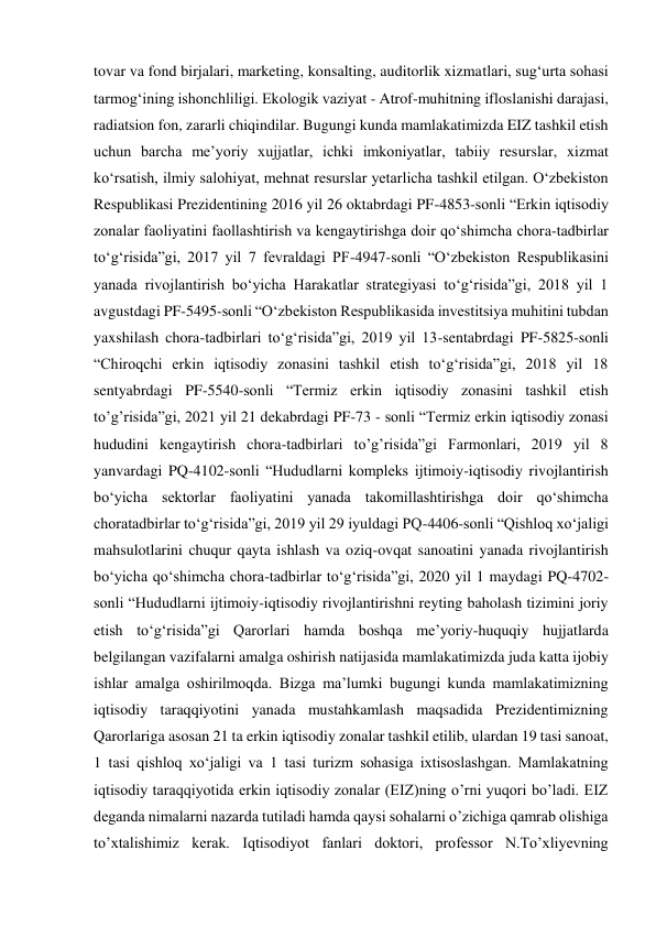 tovar va fond birjalari, marketing, konsalting, auditorlik xizmatlari, sug‘urta sohasi 
tarmog‘ining ishonchliligi. Ekologik vaziyat - Atrof-muhitning ifloslanishi darajasi, 
radiatsion fon, zararli chiqindilar. Bugungi kunda mamlakatimizda EIZ tashkil etish 
uchun barcha me’yoriy xujjatlar, ichki imkoniyatlar, tabiiy resurslar, xizmat 
ko‘rsatish, ilmiy salohiyat, mehnat resurslar yetarlicha tashkil etilgan. O‘zbekiston 
Respublikasi Prezidentining 2016 yil 26 oktabrdagi PF-4853-sonli “Erkin iqtisodiy 
zonalar faoliyatini faollashtirish va kengaytirishga doir qo‘shimcha chora-tadbirlar 
to‘g‘risida”gi, 2017 yil 7 fevraldagi PF-4947-sonli “O‘zbekiston Respublikasini 
yanada rivojlantirish bo‘yicha Harakatlar strategiyasi to‘g‘risida”gi, 2018 yil 1 
avgustdagi PF-5495-sonli “O‘zbekiston Respublikasida investitsiya muhitini tubdan 
yaxshilash chora-tadbirlari to‘g‘risida”gi, 2019 yil 13-sentabrdagi PF-5825-sonli 
“Chiroqchi erkin iqtisodiy zonasini tashkil etish to‘g‘risida”gi, 2018 yil 18 
sentyabrdagi PF-5540-sonli “Termiz erkin iqtisodiy zonasini tashkil etish 
to’g’risida”gi, 2021 yil 21 dekabrdagi PF-73 - sonli “Termiz erkin iqtisodiy zonasi 
hududini kengaytirish chora-tadbirlari to’g’risida”gi Farmonlari, 2019 yil 8 
yanvardagi PQ-4102-sonli “Hududlarni kompleks ijtimoiy-iqtisodiy rivojlantirish 
bo‘yicha sektorlar faoliyatini yanada takomillashtirishga doir qo‘shimcha 
choratadbirlar to‘g‘risida”gi, 2019 yil 29 iyuldagi PQ-4406-sonli “Qishloq xo‘jaligi 
mahsulotlarini chuqur qayta ishlash va oziq-ovqat sanoatini yanada rivojlantirish 
bo‘yicha qo‘shimcha chora-tadbirlar to‘g‘risida”gi, 2020 yil 1 maydagi PQ-4702- 
sonli “Hududlarni ijtimoiy-iqtisodiy rivojlantirishni reyting baholash tizimini joriy 
etish to‘g‘risida”gi Qarorlari hamda boshqa me’yoriy-huquqiy hujjatlarda 
belgilangan vazifalarni amalga oshirish natijasida mamlakatimizda juda katta ijobiy 
ishlar amalga oshirilmoqda. Bizga ma’lumki bugungi kunda mamlakatimizning 
iqtisodiy taraqqiyotini yanada mustahkamlash maqsadida Prezidentimizning 
Qarorlariga asosan 21 ta erkin iqtisodiy zonalar tashkil etilib, ulardan 19 tasi sanoat, 
1 tasi qishloq xo‘jaligi va 1 tasi turizm sohasiga ixtisoslashgan. Mamlakatning 
iqtisodiy taraqqiyotida erkin iqtisodiy zonalar (EIZ)ning o’rni yuqori bo’ladi. EIZ 
deganda nimalarni nazarda tutiladi hamda qaysi sohalarni o’zichiga qamrab olishiga 
to’xtalishimiz kerak. Iqtisodiyot fanlari doktori, professor N.To’xliyevning 
