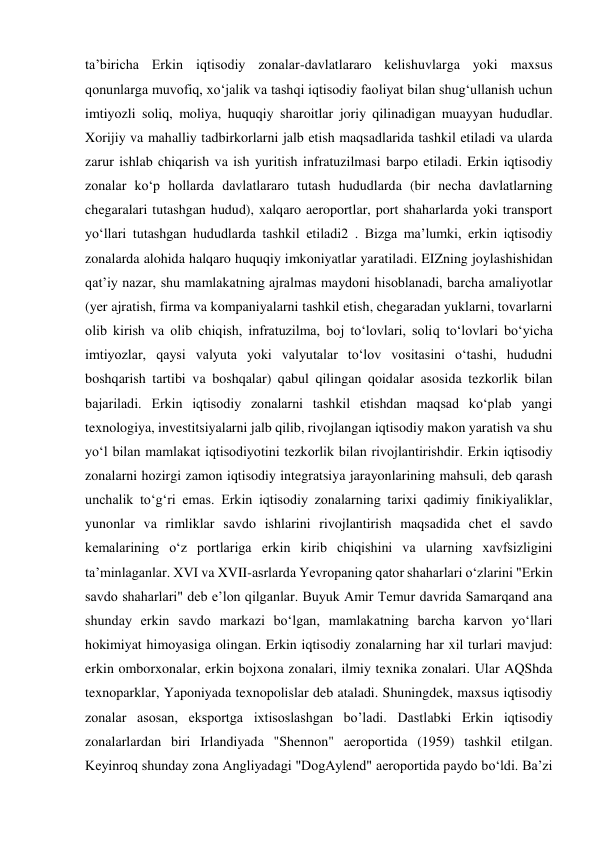 ta’biricha Erkin iqtisodiy zonalar-davlatlararo kelishuvlarga yoki maxsus 
qonunlarga muvofiq, xoʻjalik va tashqi iqtisodiy faoliyat bilan shugʻullanish uchun 
imtiyozli soliq, moliya, huquqiy sharoitlar joriy qilinadigan muayyan hududlar. 
Xorijiy va mahalliy tadbirkorlarni jalb etish maqsadlarida tashkil etiladi va ularda 
zarur ishlab chiqarish va ish yuritish infratuzilmasi barpo etiladi. Erkin iqtisodiy 
zonalar koʻp hollarda davlatlararo tutash hududlarda (bir necha davlatlarning 
chegaralari tutashgan hudud), xalqaro aeroportlar, port shaharlarda yoki transport 
yoʻllari tutashgan hududlarda tashkil etiladi2 . Bizga ma’lumki, erkin iqtisodiy 
zonalarda alohida halqaro huquqiy imkoniyatlar yaratiladi. EIZning joylashishidan 
qatʼiy nazar, shu mamlakatning ajralmas maydoni hisoblanadi, barcha amaliyotlar 
(yer ajratish, firma va kompaniyalarni tashkil etish, chegaradan yuklarni, tovarlarni 
olib kirish va olib chiqish, infratuzilma, boj toʻlovlari, soliq toʻlovlari boʻyicha 
imtiyozlar, qaysi valyuta yoki valyutalar toʻlov vositasini oʻtashi, hududni 
boshqarish tartibi va boshqalar) qabul qilingan qoidalar asosida tezkorlik bilan 
bajariladi. Erkin iqtisodiy zonalarni tashkil etishdan maqsad koʻplab yangi 
texnologiya, investitsiyalarni jalb qilib, rivojlangan iqtisodiy makon yaratish va shu 
yoʻl bilan mamlakat iqtisodiyotini tezkorlik bilan rivojlantirishdir. Erkin iqtisodiy 
zonalarni hozirgi zamon iqtisodiy integratsiya jarayonlarining mahsuli, deb qarash 
unchalik toʻgʻri emas. Erkin iqtisodiy zonalarning tarixi qadimiy finikiyaliklar, 
yunonlar va rimliklar savdo ishlarini rivojlantirish maqsadida chet el savdo 
kemalarining oʻz portlariga erkin kirib chiqishini va ularning xavfsizligini 
taʼminlaganlar. XVI va XVII-asrlarda Yevropaning qator shaharlari oʻzlarini "Erkin 
savdo shaharlari" deb eʼlon qilganlar. Buyuk Amir Temur davrida Samarqand ana 
shunday erkin savdo markazi boʻlgan, mamlakatning barcha karvon yoʻllari 
hokimiyat himoyasiga olingan. Erkin iqtisodiy zonalarning har xil turlari mavjud: 
erkin omborxonalar, erkin bojxona zonalari, ilmiy texnika zonalari. Ular AQShda 
texnoparklar, Yaponiyada texnopolislar deb ataladi. Shuningdek, maxsus iqtisodiy 
zonalar asosan, eksportga ixtisoslashgan bo’ladi. Dastlabki Erkin iqtisodiy 
zonalarlardan biri Irlandiyada "Shennon" aeroportida (1959) tashkil etilgan. 
Keyinroq shunday zona Angliyadagi "DogAylend" aeroportida paydo boʻldi. Baʼzi 
