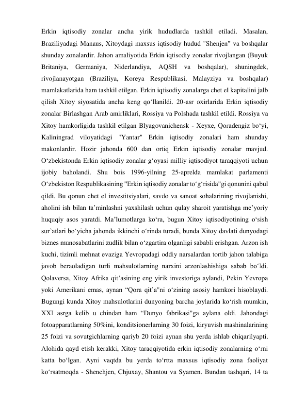 Erkin iqtisodiy zonalar ancha yirik hududlarda tashkil etiladi. Masalan, 
Braziliyadagi Manaus, Xitoydagi maxsus iqtisodiy hudud "Shenjen" va boshqalar 
shunday zonalardir. Jahon amaliyotida Erkin iqtisodiy zonalar rivojlangan (Buyuk 
Britaniya, Germaniya, Niderlandiya, AQSH va boshqalar), shuningdek, 
rivojlanayotgan (Braziliya, Koreya Respublikasi, Malayziya va boshqalar) 
mamlakatlarida ham tashkil etilgan. Erkin iqtisodiy zonalarga chet el kapitalini jalb 
qilish Xitoy siyosatida ancha keng qoʻllanildi. 20-asr oxirlarida Erkin iqtisodiy 
zonalar Birlashgan Arab amirliklari, Rossiya va Polshada tashkil etildi. Rossiya va 
Xitoy hamkorligida tashkil etilgan Blyagovanichensk - Xeyxe, Qoradengiz boʻyi, 
Kaliningrad viloyatidagi "Yantar" Erkin iqtisodiy zonalari ham shunday 
makonlardir. Hozir jahonda 600 dan ortiq Erkin iqtisodiy zonalar mavjud. 
Oʻzbekistonda Erkin iqtisodiy zonalar gʻoyasi milliy iqtisodiyot taraqqiyoti uchun 
ijobiy baholandi. Shu bois 1996-yilning 25-aprelda mamlakat parlamenti 
Oʻzbekiston Respublikasining "Erkin iqtisodiy zonalar toʻgʻrisida"gi qonunini qabul 
qildi. Bu qonun chet el investitsiyalari, savdo va sanoat sohalarining rivojlanishi, 
aholini ish bilan taʼminlashni yaxshilash uchun qulay sharoit yaratishga meʼyoriy 
huquqiy asos yaratdi. Ma’lumotlarga ko‘ra, bugun Xitoy iqtisodiyotining o‘sish 
sur’atlari bo‘yicha jahonda ikkinchi o‘rinda turadi, bunda Xitoy davlati dunyodagi 
biznes munosabatlarini zudlik bilan o‘zgartira olganligi sababli erishgan. Arzon ish 
kuchi, tizimli mehnat evaziga Yevropadagi oddiy narsalardan tortib jahon talabiga 
javob beraoladigan turli mahsulotlarning narxini arzonlashishiga sabab bo‘ldi. 
Qolaversa, Xitoy Afrika qit’asining eng yirik investoriga aylandi, Pekin Yevropa 
yoki Amerikani emas, aynan “Qora qit’a"ni o‘zining asosiy hamkori hisoblaydi. 
Bugungi kunda Xitoy mahsulotlarini dunyoning barcha joylarida ko‘rish mumkin, 
XXI asrga kelib u chindan ham “Dunyo fabrikasi"ga aylana oldi. Jahondagi 
fotoapparatlarning 50%ini, konditsionerlarning 30 foizi, kiryuvish mashinalarining 
25 foizi va sovutgichlarning qariyb 20 foizi aynan shu yerda ishlab chiqarilyapti. 
Alohida qayd etish kerakki, Xitoy taraqqiyotida erkin iqtisodiy zonalarning o‘rni 
katta bo‘lgan. Ayni vaqtda bu yerda to‘rtta maxsus iqtisodiy zona faoliyat 
ko‘rsatmoqda - Shenchjen, Chjuxay, Shantou va Syamen. Bundan tashqari, 14 ta 
