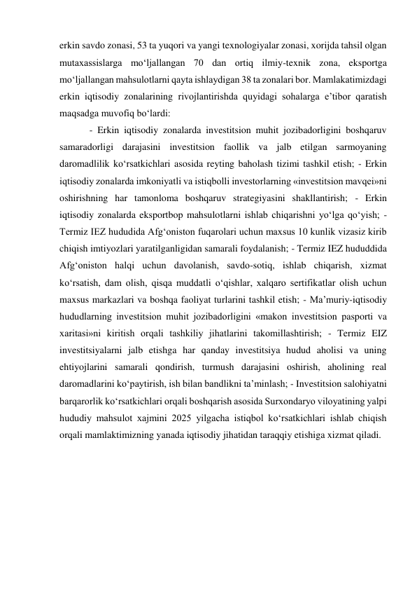 erkin savdo zonasi, 53 ta yuqori va yangi texnologiyalar zonasi, xorijda tahsil olgan 
mutaxassislarga mo‘ljallangan 70 dan ortiq ilmiy-texnik zona, eksportga 
mo‘ljallangan mahsulotlarni qayta ishlaydigan 38 ta zonalari bor. Mamlakatimizdagi 
erkin iqtisodiy zonalarining rivojlantirishda quyidagi sohalarga e’tibor qaratish 
maqsadga muvofiq bo‘lardi: 
- Erkin iqtisodiy zonalarda investitsion muhit jozibadorligini boshqaruv 
samaradorligi darajasini investitsion faollik va jalb etilgan sarmoyaning 
daromadlilik ko‘rsatkichlari asosida reyting baholash tizimi tashkil etish; - Erkin 
iqtisodiy zonalarda imkoniyatli va istiqbolli investorlarning «investitsion mavqei»ni 
oshirishning har tamonloma boshqaruv strategiyasini shakllantirish; - Erkin 
iqtisodiy zonalarda eksportbop mahsulotlarni ishlab chiqarishni yo‘lga qo‘yish; - 
Termiz IEZ hududida Afg‘oniston fuqarolari uchun maxsus 10 kunlik vizasiz kirib 
chiqish imtiyozlari yaratilganligidan samarali foydalanish; - Termiz IEZ hududdida 
Afg‘oniston halqi uchun davolanish, savdo-sotiq, ishlab chiqarish, xizmat 
ko‘rsatish, dam olish, qisqa muddatli o‘qishlar, xalqaro sertifikatlar olish uchun 
maxsus markazlari va boshqa faoliyat turlarini tashkil etish; - Ma’muriy-iqtisodiy 
hududlarning investitsion muhit jozibadorligini «makon investitsion pasporti va 
xaritasi»ni kiritish orqali tashkiliy jihatlarini takomillashtirish; - Termiz EIZ 
investitsiyalarni jalb etishga har qanday investitsiya hudud aholisi va uning 
ehtiyojlarini samarali qondirish, turmush darajasini oshirish, aholining real 
daromadlarini ko‘paytirish, ish bilan bandlikni ta’minlash; - Investitsion salohiyatni 
barqarorlik ko‘rsatkichlari orqali boshqarish asosida Surxondaryo viloyatining yalpi 
hududiy mahsulot xajmini 2025 yilgacha istiqbol ko‘rsatkichlari ishlab chiqish 
orqali mamlaktimizning yanada iqtisodiy jihatidan taraqqiy etishiga xizmat qiladi. 
 
 
