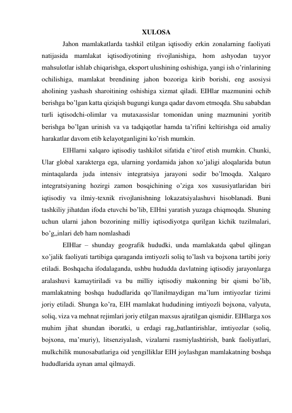 XULOSA 
Jahon mamlakatlarda tashkil etilgan iqtisodiy erkin zonalarning faoliyati 
natijasida mamlakat iqtisodiyotining rivojlanishiga, hom ashyodan tayyor 
mahsulotlar ishlab chiqarishga, eksport ulushining oshishiga, yangi ish o’rinlarining 
ochilishiga, mamlakat brendining jahon bozoriga kirib borishi, eng asosiysi 
aholining yashash sharoitining oshishiga xizmat qiladi. EIHlar mazmunini ochib 
berishga bo’lgan katta qiziqish bugungi kunga qadar davom etmoqda. Shu sababdan 
turli iqtisodchi-olimlar va mutaxassislar tomonidan uning mazmunini yoritib 
berishga bo’lgan urinish va va tadqiqotlar hamda ta’rifini keltirishga oid amaliy 
harakatlar davom etib kelayotganligini ko’rish mumkin.  
EIHlarni xalqaro iqtisodiy tashkilot sifatida e’tirof etish mumkin. Chunki, 
Ular global xarakterga ega, ularning yordamida jahon xo’jaligi aloqalarida butun 
mintaqalarda juda intensiv integratsiya jarayoni sodir bo’lmoqda. Xalqaro 
integratsiyaning hozirgi zamon bosqichining o’ziga xos xususiyatlaridan biri 
iqtisodiy va ilmiy-texnik rivojlanishning lokazatsiyalashuvi hisoblanadi. Buni 
tashkiliy jihatdan ifoda etuvchi bo’lib, EIHni yaratish yuzaga chiqmoqda. Shuning 
uchun ularni jahon bozorining milliy iqtisodiyotga qurilgan kichik tuzilmalari, 
bo’g„inlari deb ham nomlashadi 
EIHlar – shunday geografik hududki, unda mamlakatda qabul qilingan 
xo’jalik faoliyati tartibiga qaraganda imtiyozli soliq to’lash va bojxona tartibi joriy 
etiladi. Boshqacha ifodalaganda, ushbu hududda davlatning iqtisodiy jarayonlarga 
aralashuvi kamaytiriladi va bu milliy iqtisodiy makonning bir qismi bo’lib, 
mamlakatning boshqa hududlarida qo’llanilmaydigan ma’lum imtiyozlar tizimi 
joriy etiladi. Shunga ko’ra, EIH mamlakat hududining imtiyozli bojxona, valyuta, 
soliq, viza va mehnat rejimlari joriy etilgan maxsus ajratilgan qismidir. EIHlarga xos 
muhim jihat shundan iboratki, u erdagi rag„batlantirishlar, imtiyozlar (soliq, 
bojxona, ma’muriy), litsenziyalash, vizalarni rasmiylashtirish, bank faoliyatlari, 
mulkchilik munosabatlariga oid yengilliklar EIH joylashgan mamlakatning boshqa 
hududlarida aynan amal qilmaydi. 
 
