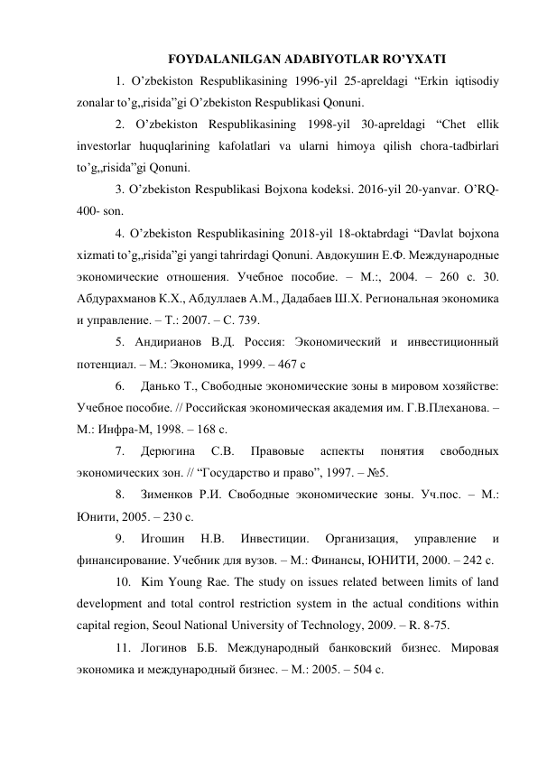 FOYDALANILGAN ADABIYOTLAR RO’YXATI 
1. O’zbekiston Respublikasining 1996-yil 25-apreldagi “Erkin iqtisodiy 
zonalar to’g„risida”gi O’zbekiston Respublikasi Qonuni.  
2. O’zbekiston Respublikasining 1998-yil 30-apreldagi “Chet ellik 
investorlar huquqlarining kafolatlari va ularni himoya qilish chora-tadbirlari 
to’g„risida”gi Qonuni.  
3. O’zbekiston Respublikasi Bojxona kodeksi. 2016-yil 20-yanvar. O’RQ-
400- son.  
4. O’zbekiston Respublikasining 2018-yil 18-oktabrdagi “Davlat bojxona 
xizmati to’g„risida”gi yangi tahrirdagi Qonuni. Авдокушин Е.Ф. Международные 
экономические отношения. Учебное пособие. – М.:, 2004. – 260 с. 30. 
Абдурахманов К.Х., Абдуллаев А.М., Дадабаев Ш.Х. Региональная экономика 
и управление. – Т.: 2007. – С. 739.  
5. Aндирианов В.Д. Россия: Экономический и инвестиционный 
потенциал. – M.: Экономика, 1999. – 467 с 
6. 
Данько Т., Свободные экономические зоны в мировом хозяйстве: 
Учебное пособие. // Российская экономическая академия им. Г.В.Плеханова. – 
М.: Инфра-М, 1998. – 168 с.  
7. 
Дерюгина 
С.В. 
Правовые 
аспекты 
понятия 
свободных 
экономических зон. // “Государство и право”, 1997. – №5.  
8. 
Зименков Р.И. Свободные экономические зоны. Уч.пос. – М.: 
Юнити, 2005. – 230 с.  
9. 
Игошин 
Н.В. 
Инвестиции. 
Организация, 
управление 
и 
финансирование. Учебник для вузов. – М.: Финансы, ЮНИТИ, 2000. – 242 с.  
10. Kim Young Rae. The study on issues related between limits of land 
development and total control restriction system in the actual conditions within 
capital region, Seoul National University of Technology, 2009. – R. 8-75.  
11. Логинов Б.Б. Международный банковский бизнес. Мировая 
экономика и международный бизнес. – М.: 2005. – 504 с. 
 
