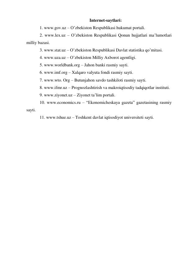 Internet-saytlari: 
1. www.gov.uz – O’zbekiston Respublikasi hukumat portali.  
2. www.lex.uz – O’zbekiston Respublikasi Qonun hujjatlari ma’lumotlari 
milliy bazasi.  
3. www.stat.uz – O’zbekiston Respublikasi Davlat statistika qo’mitasi.  
4. www.uza.uz – O’zbekiston Milliy Axborot agentligi.  
5. www.worldbank.org – Jahon banki rasmiy sayti.  
6. www.imf.org – Xalqaro valyuta fondi rasmiy sayti.  
7. www.wto. Org – Butunjahon savdo tashkiloti rasmiy sayti.  
8. www.ifmr.uz – Prognozlashtirish va makroiqtisodiy tadqiqotlar instituti.  
9. www.ziyonet.uz – Ziyonet ta’lim portali.  
10. www.economics.ru – “Ekonomicheskaya gazeta” gazetasining rasmiy 
sayti.  
11. www.tshue.uz – Toshkent davlat iqtisodiyot universiteti sayti. 
