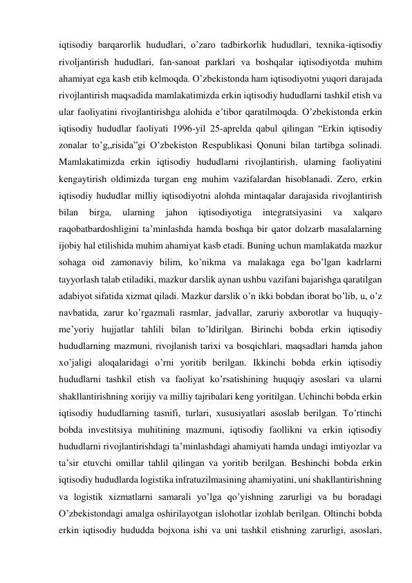 iqtisodiy barqarorlik hududlari, o’zaro tadbirkorlik hududlari, texnika-iqtisodiy 
rivoljantirish hududlari, fan-sanoat parklari va boshqalar iqtisodiyotda muhim 
ahamiyat ega kasb etib kelmoqda. O’zbekistonda ham iqtisodiyotni yuqori darajada 
rivojlantirish maqsadida mamlakatimizda erkin iqtisodiy hududlarni tashkil etish va 
ular faoliyatini rivojlantirishga alohida e’tibor qaratilmoqda. O’zbekistonda erkin 
iqtisodiy hududlar faoliyati 1996-yil 25-aprelda qabul qilingan “Erkin iqtisodiy 
zonalar to’g„risida”gi O’zbekiston Respublikasi Qonuni bilan tartibga solinadi. 
Mamlakatimizda erkin iqtisodiy hududlarni rivojlantirish, ularning faoliyatini 
kengaytirish oldimizda turgan eng muhim vazifalardan hisoblanadi. Zero, erkin 
iqtisodiy hududlar milliy iqtisodiyotni alohda mintaqalar darajasida rivojlantirish 
bilan 
birga, 
ularning 
jahon 
iqtisodiyotiga 
integratsiyasini 
va 
xalqaro 
raqobatbardoshligini ta’minlashda hamda boshqa bir qator dolzarb masalalarning 
ijobiy hal etilishida muhim ahamiyat kasb etadi. Buning uchun mamlakatda mazkur 
sohaga oid zamonaviy bilim, ko’nikma va malakaga ega bo’lgan kadrlarni 
tayyorlash talab etiladiki, mazkur darslik aynan ushbu vazifani bajarishga qaratilgan 
adabiyot sifatida xizmat qiladi. Mazkur darslik o’n ikki bobdan iborat bo’lib, u, o’z 
navbatida, zarur ko’rgazmali rasmlar, jadvallar, zaruriy axborotlar va huquqiy-
me’yoriy hujjatlar tahlili bilan to’ldirilgan. Birinchi bobda erkin iqtisodiy 
hududlarning mazmuni, rivojlanish tarixi va bosqichlari, maqsadlari hamda jahon 
xo’jaligi aloqalaridagi o’rni yoritib berilgan. Ikkinchi bobda erkin iqtisodiy 
hududlarni tashkil etish va faoliyat ko’rsatishining huquqiy asoslari va ularni 
shakllantirishning xorijiy va milliy tajribalari keng yoritilgan. Uchinchi bobda erkin 
iqtisodiy hududlarning tasnifi, turlari, xususiyatlari asoslab berilgan. To’rtinchi 
bobda investitsiya muhitining mazmuni, iqtisodiy faollikni va erkin iqtisodiy 
hududlarni rivojlantirishdagi ta’minlashdagi ahamiyati hamda undagi imtiyozlar va 
ta’sir etuvchi omillar tahlil qilingan va yoritib berilgan. Beshinchi bobda erkin 
iqtisodiy hududlarda logistika infratuzilmasining ahamiyatini, uni shakllantirishning 
va logistik xizmatlarni samarali yo’lga qo’yishning zarurligi va bu boradagi 
O’zbekistondagi amalga oshirilayotgan islohotlar izohlab berilgan. Oltinchi bobda 
erkin iqtisodiy hududda bojxona ishi va uni tashkil etishning zarurligi, asoslari, 
