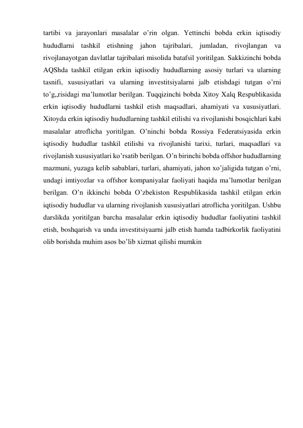 tartibi va jarayonlari masalalar o’rin olgan. Yettinchi bobda erkin iqtisodiy 
hududlarni tashkil etishning jahon tajribalari, jumladan, rivojlangan va 
rivojlanayotgan davlatlar tajribalari misolida batafsil yoritilgan. Sakkizinchi bobda 
AQShda tashkil etilgan erkin iqtisodiy hududlarning asosiy turlari va ularning 
tasnifi, xususiyatlari va ularning investitsiyalarni jalb etishdagi tutgan o’rni 
to’g„risidagi ma’lumotlar berilgan. Tuqqizinchi bobda Xitoy Xalq Respublikasida 
erkin iqtisodiy hududlarni tashkil etish maqsadlari, ahamiyati va xususiyatlari. 
Xitoyda erkin iqtisodiy hududlarning tashkil etilishi va rivojlanishi bosqichlari kabi 
masalalar atroflicha yoritilgan. O’ninchi bobda Rossiya Federatsiyasida erkin 
iqtisodiy hududlar tashkil etilishi va rivojlanishi tarixi, turlari, maqsadlari va 
rivojlanish xususiyatlari ko’rsatib berilgan. O’n birinchi bobda offshor hududlarning 
mazmuni, yuzaga kelib sabablari, turlari, ahamiyati, jahon xo’jaligida tutgan o’rni, 
undagi imtiyozlar va offshor kompaniyalar faoliyati haqida ma’lumotlar berilgan 
berilgan. O’n ikkinchi bobda O’zbekiston Respublikasida tashkil etilgan erkin 
iqtisodiy hududlar va ularning rivojlanish xususiyatlari atroflicha yoritilgan. Ushbu 
darslikda yoritilgan barcha masalalar erkin iqtisodiy hududlar faoliyatini tashkil 
etish, boshqarish va unda investitsiyaarni jalb etish hamda tadbirkorlik faoliyatini 
olib borishda muhim asos bo’lib xizmat qilishi mumkin 
 
 
 
 
 
 
 
 
 
 
 
 
