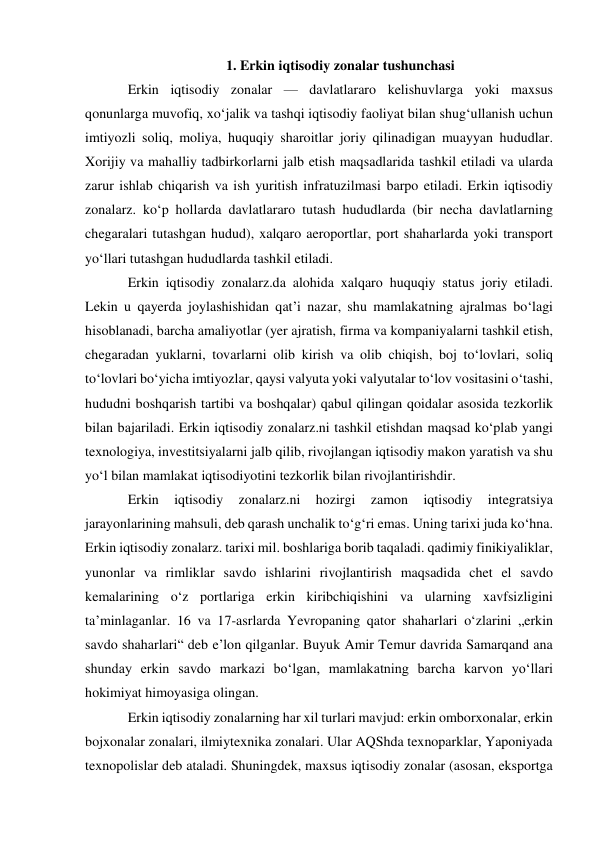 1. Erkin iqtisodiy zonalar tushunchasi 
Erkin iqtisodiy zonalar — davlatlararo kelishuvlarga yoki maxsus 
qonunlarga muvofiq, xoʻjalik va tashqi iqtisodiy faoliyat bilan shugʻullanish uchun 
imtiyozli soliq, moliya, huquqiy sharoitlar joriy qilinadigan muayyan hududlar. 
Xorijiy va mahalliy tadbirkorlarni jalb etish maqsadlarida tashkil etiladi va ularda 
zarur ishlab chiqarish va ish yuritish infratuzilmasi barpo etiladi. Erkin iqtisodiy 
zonalarz. koʻp hollarda davlatlararo tutash hududlarda (bir necha davlatlarning 
chegaralari tutashgan hudud), xalqaro aeroportlar, port shaharlarda yoki transport 
yoʻllari tutashgan hududlarda tashkil etiladi. 
Erkin iqtisodiy zonalarz.da alohida xalqaro huquqiy status joriy etiladi. 
Lekin u qayerda joylashishidan qatʼi nazar, shu mamlakatning ajralmas boʻlagi 
hisoblanadi, barcha amaliyotlar (yer ajratish, firma va kompaniyalarni tashkil etish, 
chegaradan yuklarni, tovarlarni olib kirish va olib chiqish, boj toʻlovlari, soliq 
toʻlovlari boʻyicha imtiyozlar, qaysi valyuta yoki valyutalar toʻlov vositasini oʻtashi, 
hududni boshqarish tartibi va boshqalar) qabul qilingan qoidalar asosida tezkorlik 
bilan bajariladi. Erkin iqtisodiy zonalarz.ni tashkil etishdan maqsad koʻplab yangi 
texnologiya, investitsiyalarni jalb qilib, rivojlangan iqtisodiy makon yaratish va shu 
yoʻl bilan mamlakat iqtisodiyotini tezkorlik bilan rivojlantirishdir. 
Erkin 
iqtisodiy 
zonalarz.ni 
hozirgi 
zamon 
iqtisodiy 
integratsiya 
jarayonlarining mahsuli, deb qarash unchalik toʻgʻri emas. Uning tarixi juda koʻhna. 
Erkin iqtisodiy zonalarz. tarixi mil. boshlariga borib taqaladi. qadimiy finikiyaliklar, 
yunonlar va rimliklar savdo ishlarini rivojlantirish maqsadida chet el savdo 
kemalarining oʻz portlariga erkin kiribchiqishini va ularning xavfsizligini 
taʼminlaganlar. 16 va 17-asrlarda Yevropaning qator shaharlari oʻzlarini „erkin 
savdo shaharlari“ deb eʼlon qilganlar. Buyuk Amir Temur davrida Samarqand ana 
shunday erkin savdo markazi boʻlgan, mamlakatning barcha karvon yoʻllari 
hokimiyat himoyasiga olingan. 
Erkin iqtisodiy zonalarning har xil turlari mavjud: erkin omborxonalar, erkin 
bojxonalar zonalari, ilmiytexnika zonalari. Ular AQShda texnoparklar, Yaponiyada 
texnopolislar deb ataladi. Shuningdek, maxsus iqtisodiy zonalar (asosan, eksportga 
