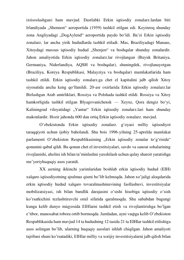 ixtisoslashgan) ham mavjud. Dastlabki Erkin iqtisodiy zonalarz.lardan biri 
Irlandiyada „Shennon“ aeroportida (1959) tashkil etilgan edi. Keyinroq shunday 
zona Angliyadagi „DogAylend“ aeroportida paydo boʻldi. Baʼzi Erkin iqtisodiy 
zonalarz, lar ancha yirik hududlarda tashkil etiladi. Mas, Braziliyadagi Manaus, 
Xitoydagi maxsus iqtisodiy hudud „Shenjen“ va boshqalar shunday zonalardir. 
Jahon amaliyotida Erkin iqtisodiy zonalarz.lar rivojlangan (Buyuk Britaniya, 
Germaniya, Niderlandiya, AQSH va boshqalar), shuningdek, rivojlanayotgan 
(Braziliya, Koreya Respublikasi, Malayziya va boshqalar) mamlakatlarida ham 
tashkil etildi. Erkin iqtisodiy zonalarz.ga chet el kapitalini jalb qilish Xitoy 
siyosatida ancha keng qoʻllanildi. 20-asr oxirlarida Erkin iqtisodiy zonalarz.lar 
Birlashgan Arab amirliklari, Rossiya va Polshada tashkil etildi. Rossiya va Xitoy 
hamkorligida tashkil etilgan Blyagovanichensk — Xeyxe, Qora dengiz boʻyi, 
Kaliningrad viloyatidagi „Yantar“ Erkin iqtisodiy zonalarz.lari ham shunday 
makonlardir. Hozir jahonda 600 dan ortiq Erkin iqtisodiy zonalarz. mavjud. 
Oʻzbekistonda Erkin iqtisodiy zonalarz. gʻoyasi milliy iqtisodiyot 
taraqqiyoti uchun ijobiy baholandi. Shu bois 1996-yilning 25-aprelda mamlakat 
parlamenti Oʻzbekiston Respublikasining „Erkin iqtisodiy zonalar toʻgʻrisida“ 
qonunini qabul qildi. Bu qonun chet el investitsiyalari, savdo va sanoat sohalarining 
rivojlanishi, aholini ish bilan taʼminlashni yaxshilash uchun qulay sharoit yaratishga 
meʼyoriyhuquqiy asos yaratdi.  
XX asrning ikkinchi yarimlaridan boshlab erkin iqtisodiy hudud (EIH) 
xalqaro iqtisodiyotning ajralmas qismi bo’lib kelmoqda. Jahon xo’jaligi aloqalarida 
erkin iqtisodiy hudud xalqaro tovaralmashinuvining faollashuvi, investitsiyalar 
mobilizatsiyasi, ish bilan bandlik darajasini o’sishi hisobiga iqtisodiy o’sish 
ko’rsatkichini tezlashtiruvchi omil sifatida qaralmoqda. Shu sababdan bugungi 
kunga kelib dunyo miqyosida EIHlarni tashkil etish va rivojlantirishga bo’lgan 
e’tibor, munosabat tobora ortib bormoqda. Jumladan, ayni vaqtga kelib O’zbekiston 
Respublikasida ham mavjud 14 ta hududning 12 tasida 21 ta EIHlar tashkil etilishiga 
asos solingan bo’lib, ularning huquqiy asoslari ishlab chiqilgan. Jahon amaliyoti 
tajribasi shuni ko’rsatadiki, EIHlar milliy va xorijiy investitsiyalarni jalb qilish bilan 
