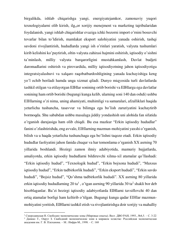 birgalikda, ishlab chiqarishga yangi, energiyatejamkor, zamonaviy yuqori 
texnologiyalarni olib kirish, ilg„or xorijiy menejment va marketing tajribalaridan 
foydalanish, yangi ishlab chiqarishlar evaziga ichki bozorni import o’rnini bosuvchi 
tovarlar bilan to’ldirish, mamlakat eksport salohiyatini yanada oshirish, tashqi 
savdoni rivojlantirish, hududlarda yangi ish o’rinlari yaratish, valyuta tushumlari 
kirib kelishini ko’paytirish, oltin-valyuta zahirasi hajmini oshirish, iqtisodiy o’sishni 
ta’minlash, milliy valyuta barqarorligini mustahkamlash, Davlat budjeti 
daromadlarini oshirish va pirovardida, milliy iqtisodiyotning jahon iqtisodiyotiga 
integratsiyalashuvi va xalqaro raqobatbardoshligining yanada kuchayishiga keng 
yo’l ochib beriladi hamda unga xizmat qiladi. Dunyo miqyosida turli davlatlarda 
tashkil etilgan va etilayotgan EIHlar sonining ortib borishi va EIHlarga ega davlatlar 
sonining ham ortib borishi (bugungi kunga kelib, ularning soni 140 dan oshdi) ushbu 
EIHlarning o’zi nima, uning ahamiyati, muhimligi va samaralari, afzalliklari haqida 
yetarlicha tushuncha, tasavvur va bilimga ega bo’lish zaruriyatini kuchaytirib 
bormoqda. Shu sababdan ushbu masalaga jiddiy yondashish uni alohida fan sifatida 
o’rganish darajasiga ham olib chiqdi. Bu esa mazkur “Erkin iqtisodiy hududlar” 
fanini o’zlashtirishda, eng avvalo, EIHlarning mazmun-mohiyatini yaxshi o’rganish, 
bilish va u haqda yetarlicha tushunchaga ega bo’lishni taqozo etadi. Erkin iqtisodiy 
hududlar faoliyatini jahon fanida chuqur va har tomonlama o’rganish XX asrning 70 
yillarida boshlandi. Hozirgi zamon ilmiy adabiyotida, mamuriy hujjatlarda, 
amaliyotda, erkin iqtisodiy hududlarni bildiruvchi xilma-xil atamalar qo’llashadi: 
“Erkin iqtisodiy hudud”, “Texnologik hudud”, “Erkin bojxona hududi”, “Maxsus 
iqtisodiy hudud”, “Erkin tadbirkorlik hududi”, “Erkin eksport hududi”, “Erkin savdo 
hududi”, “Bojsiz hudud”, “Qo’shma tadbirkorlik hududi”. XX asrning 80 yillarida 
erkin iqtisodiy hududlarning 20 ta1 , o’tgan asrning 90 yillarida 30 ta2 shakli bor deb 
hisoblaganlar. Ba’zi hozirgi iqtisodiy adabiyotlarda EIHlarni tavsiflovchi 40 dan 
ortiq atamalar borligi ham keltirib o’tilgan. Bugungi kunga qadar EIHlar mazmun-
mohiyatini yoritish, EIHlarni tashkil etish va rivojlantirishga doir xorijiy va mahalliy 
                                                           
1 Смородинская Н. Свободно-экономические зоны (Мировые опыты). Вест. ДВО РАН, 1993., №4,5. – С. 3-22 
2 Данкко Т., Окрут З. Свабодний экономические зони в миравом хозястве: Российская экономическая 
академия им. Г. В. Плеханова. – М.: Инфра-М., 1998. – С. 168 
