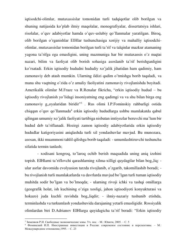 iqtisodchi-olimlar, mutaxassislar tomonidan turli tadqiqotlar olib borilgan va 
shuning natijasida ko’plab ilmiy maqolalar, monografiyalar, dissertatsiya ishlari, 
risolalar, o’quv adabiyotlar hamda o’quv-uslubiy qo’llanmalar yaratilgan. Biroq, 
olib borilgan o’rganishlar EIHlar tushunchasiga xorijiy va mahalliy iqtisodchi-
olimlar, mutaxassislar tomonidan berilgan turli ta’rif va talqinlar mazkur atamaning 
yagona ta’rifga ega emasligini, uning mazmuniga har bir mutaxassis o’z nuqtai 
nazari, bilim va faoliyat olib borish sohasiga asoslanib ta’rif berishganligini 
ko’rsatadi. Erkin iqtisodiy hududni hududiy xo’jalik jihatidan ham qadimiy, ham 
zamonaviy deb atash mumkin. Ularning ildizi qadim o’tmishga borib taqaladi, va 
mana shu vaqtning o’zida o’z amaliy faoliyatini zamonaviy rivojlanishda boyitadi. 
Amerikalik olimlar M.Fraze va R.Renalar fikricha, “erkin iqtisodiy hudud – bu 
iqtisodiy rivojlanish yo’lidagi insoniyatning eng qadimgi va va shu bilan birga eng 
zamonaviy g„oyalaridan biridir”3 . Rus olimi I.P.Fominskiy rahbarligi ostida 
chiqqan o’quv qo’llanmada4 erkin iqtisodiy hududlarga ushbu mamlakatda qabul 
qilingan umumiy xo’jalik faoliyati tartibiga nisbatan imtiyozlar beruvchi ma’lum bir 
hudud deb ta’riflanadi. Hozirgi zamon iqtisodiy adabiyotlarida erkin iqtisodiy 
hududlar katigoriyasini aniqlashda turli xil yondashuvlar mavjud. Bu munozara, 
asosan, ikki muammoni tahlil qilishga borib taqaladi: - umumlashtiruvchi tushuncha 
sifatida termin tanlash; 
- xodisani kengroq, to’laroq ochib berish maqsadida uning aniq izohini 
topish. EIHlarni ta’riflovchi qarashlarning xilma-xilligi quydagilar bilan bog„liq: - 
ular asrlar davomida evolyusion tarzda rivojlanib, o’zgarib, takomillashib boradi; - 
bu rivojlanish turli mamlakatlarda va davrlarda mavjud bo’lgan turli tuman iqtisodiy 
muhitda sodir bo’lgan va bo’lmoqda; - ularning rivoji ichki va tashqi omillarga 
(geografik holat, ish kuchining o’ziga xosligi, jahon iqtisodiyoti konyukturasi va 
hokazo) juda kuchli ravishda bog„liqdir; - ilmiy-nazariy tushunib etishda, 
terminlashda va turkumlash yondashuvida darajaning yetarli emasligidir. Rossiyalik 
olimlardan biri D.Adrianov EIHlarga quyidagicha ta’rif beradi: “Erkin iqtisodiy 
                                                           
3 Зименков Р.И. Свободные экономические зоны. Уч. пос. - М.: Юнити, 2005. – С. 5 
4 Фоминский И.П. Иностранные инвестиции в России: современое состояние и перспективы. – М.: 
Международное отношение,1995. – С. 23 
