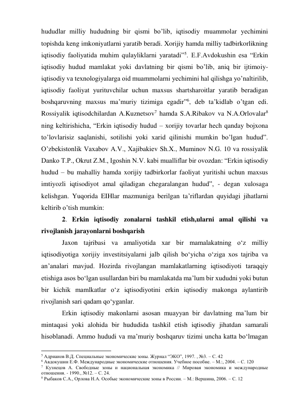 hududlar milliy hududning bir qismi bo’lib, iqtisodiy muammolar yechimini 
topishda keng imkoniyatlarni yaratib beradi. Xorijiy hamda milliy tadbirkorlikning 
iqtisodiy faoliyatida muhim qulayliklarni yaratadi”5. E.F.Avdokushin esa “Erkin 
iqtisodiy hudud mamlakat yoki davlatning bir qismi bo’lib, aniq bir ijtimoiy-
iqtisodiy va texnologiyalarga oid muammolarni yechimini hal qilishga yo’naltirilib, 
iqtisodiy faoliyat yurituvchilar uchun maxsus shartsharoitlar yaratib beradigan 
boshqaruvning maxsus ma’muriy tizimiga egadir”6, deb ta’kidlab o’tgan edi. 
Rossiyalik iqtisodchilardan A.Kuznetsov7 hamda S.A.Ribakov va N.A.Orlovalar8 
ning keltirishicha, “Erkin iqtisodiy hudud – xorijiy tovarlar hech qanday bojxona 
to’lovlarisiz saqlanishi, sotilishi yoki xarid qilinishi mumkin bo’lgan hudud”. 
O’zbekistonlik Vaxabov A.V., Xajibakiev Sh.X., Muminov N.G. 10 va rossiyalik 
Danko T.P., Okrut Z.M., Igoshin N.V. kabi mualliflar bir ovozdan: “Erkin iqtisodiy 
hudud – bu mahalliy hamda xorijiy tadbirkorlar faoliyat yuritishi uchun maxsus 
imtiyozli iqtisodiyot amal qiladigan chegaralangan hudud”, - degan xulosaga 
kelishgan. Yuqorida EIHlar mazmuniga berilgan ta’riflardan quyidagi jihatlarni 
keltirib o’tish mumkin: 
2. Erkin iqtisodiy zonalarni tashkil etish,ularni amal qilishi va 
rivojlanish jarayonlarni boshqarish 
Jaxon tajribasi va amaliyotida xar bir mamalakatning o‘z milliy 
iqtisodiyotiga xorijiy investitsiyalarni jalb qilish bo‘yicha o‘ziga xos tajriba va 
an’analari mavjud. Hozirda rivojlangan mamlakatlarning iqtisodiyoti taraqqiy 
etishiga asos bo‘lgan usullardan biri bu mamlakatda ma’lum bir xududni yoki butun 
bir kichik mamlkatlar o‘z iqtisodiyotini erkin iqtisodiy makonga aylantirib 
rivojlanish sari qadam qo‘yganlar. 
Erkin iqtisodiy makonlarni asosan muayyan bir davlatning ma’lum bir 
mintaqasi yoki alohida bir hududida tashkil etish iqtisodiy jihatdan samarali 
hisoblanadi. Ammo hududi va ma’muriy boshqaruv tizimi uncha katta bo‘lmagan 
                                                           
5 Адрианов В.Д. Специальные экономические зоны. Журнал “ЭКО”, 1997. , №3. – С. 42 
6 Авдокушин Е.Ф. Международные экономические отношения. Учебное пособие. – М.:, 2004. – С. 120 
7 Кузнецов А. Свободные зоны и национальная экономика // Мировая экономика и международные 
отношения. - 1990., №12. – С. 24. 
8 Рыбаков С.А., Орлова Н.А. Особые экономические зоны в России. – М.: Вершина, 2006. – С. 12 
