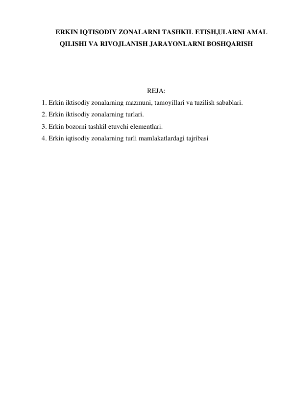 ERKIN IQTISODIY ZONALARNI TASHKIL ETISH,ULARNI AMAL 
QILISHI VA RIVOJLANISH JARAYONLARNI BOSHQARISH 
 
 
 
REJA: 
1. Erkin iktisodiy zonalarning mazmuni, tamoyillari va tuzilish sabablari. 
2. Erkin iktisodiy zonalarning turlari. 
3. Erkin bozorni tashkil etuvchi elementlari.  
4. Erkin iqtisodiy zonalarning turli mamlakatlardagi tajribasi 
