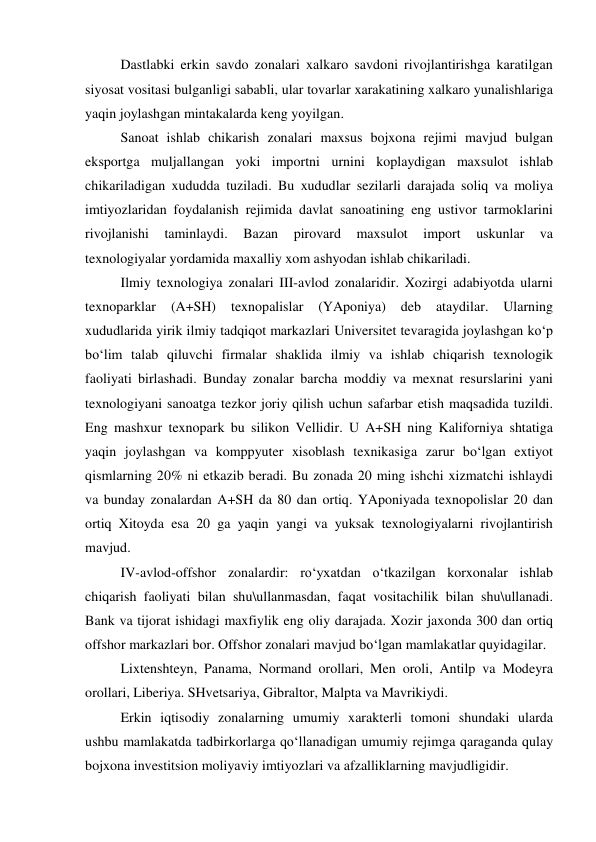  Dastlabki erkin savdo zonalari xalkaro savdoni rivojlantirishga karatilgan 
siyosat vositasi bulganligi sababli, ular tovarlar xarakatining xalkaro yunalishlariga 
yaqin joylashgan mintakalarda keng yoyilgan.  
 Sanoat ishlab chikarish zonalari maxsus bojxona rejimi mavjud bulgan 
eksportga muljallangan yoki importni urnini koplaydigan maxsulot ishlab 
chikariladigan xududda tuziladi. Bu xududlar sezilarli darajada soliq va moliya 
imtiyozlaridan foydalanish rejimida davlat sanoatining eng ustivor tarmoklarini 
rivojlanishi 
taminlaydi. 
Bazan 
pirovard 
maxsulot 
import 
uskunlar 
va 
texnologiyalar yordamida maxalliy xom ashyodan ishlab chikariladi.  
 Ilmiy texnologiya zonalari III-avlod zonalaridir. Xozirgi adabiyotda ularni 
texnoparklar 
(A+SH) 
texnopalislar 
(YAponiya) 
deb 
ataydilar. 
Ularning 
xududlarida yirik ilmiy tadqiqot markazlari Universitet tevaragida joylashgan ko‘p 
bo‘lim talab qiluvchi firmalar shaklida ilmiy va ishlab chiqarish texnologik 
faoliyati birlashadi. Bunday zonalar barcha moddiy va mexnat resurslarini yani 
texnologiyani sanoatga tezkor joriy qilish uchun safarbar etish maqsadida tuzildi. 
Eng mashxur texnopark bu silikon Vellidir. U A+SH ning Kaliforniya shtatiga 
yaqin joylashgan va komppyuter xisoblash texnikasiga zarur bo‘lgan extiyot 
qismlarning 20% ni etkazib beradi. Bu zonada 20 ming ishchi xizmatchi ishlaydi 
va bunday zonalardan A+SH da 80 dan ortiq. YAponiyada texnopolislar 20 dan 
ortiq Xitoyda esa 20 ga yaqin yangi va yuksak texnologiyalarni rivojlantirish 
mavjud.  
 IV-avlod-offshor zonalardir: ro‘yxatdan o‘tkazilgan korxonalar ishlab 
chiqarish faoliyati bilan shu\ullanmasdan, faqat vositachilik bilan shu\ullanadi. 
Bank va tijorat ishidagi maxfiylik eng oliy darajada. Xozir jaxonda 300 dan ortiq 
offshor markazlari bor. Offshor zonalari mavjud bo‘lgan mamlakatlar quyidagilar. 
 Lixtenshteyn, Panama, Normand orollari, Men oroli, Antilp va Modeyra 
orollari, Liberiya. SHvetsariya, Gibraltor, Malpta va Mavrikiydi. 
 Erkin iqtisodiy zonalarning umumiy xarakterli tomoni shundaki ularda 
ushbu mamlakatda tadbirkorlarga qo‘llanadigan umumiy rejimga qaraganda qulay 
bojxona investitsion moliyaviy imtiyozlari va afzalliklarning mavjudligidir.  
