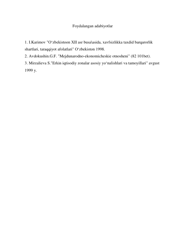  
Foydalangan adabiyotlar 
 
1. I.Karimov "O‘zbekistoon XII asr busa\asida, xavfsizlikka taxdid barqarorlik 
shartlari, taraqqiyot afolatlari" O‘zbekiston 1998. 
2. Avdokushin.G.F. "Mejdunarodno-ekonomicheskie otnosheni" (82 101bet). 
3. Mirzalieva S."Erkin iqtisodiy zonalar asosiy yo‘nalishlari va tamoyillari" avgust 
1999 y.  
 
 
