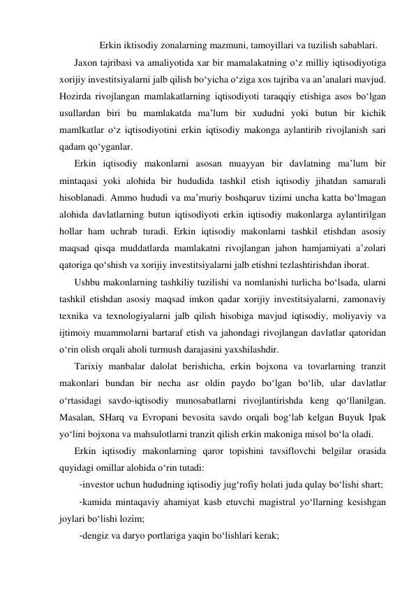 Erkin iktisodiy zonalarning mazmuni, tamoyillari va tuzilish sabablari. 
Jaxon tajribasi va amaliyotida xar bir mamalakatning o‘z milliy iqtisodiyotiga 
xorijiy investitsiyalarni jalb qilish bo‘yicha o‘ziga xos tajriba va an’analari mavjud. 
Hozirda rivojlangan mamlakatlarning iqtisodiyoti taraqqiy etishiga asos bo‘lgan 
usullardan biri bu mamlakatda ma’lum bir xududni yoki butun bir kichik 
mamlkatlar o‘z iqtisodiyotini erkin iqtisodiy makonga aylantirib rivojlanish sari 
qadam qo‘yganlar. 
Erkin iqtisodiy makonlarni asosan muayyan bir davlatning ma’lum bir 
mintaqasi yoki alohida bir hududida tashkil etish iqtisodiy jihatdan samarali 
hisoblanadi. Ammo hududi va ma’muriy boshqaruv tizimi uncha katta bo‘lmagan 
alohida davlatlarning butun iqtisodiyoti erkin iqtisodiy makonlarga aylantirilgan 
hollar ham uchrab turadi. Erkin iqtisodiy makonlarni tashkil etishdan asosiy 
maqsad qisqa muddatlarda mamlakatni rivojlangan jahon hamjamiyati a’zolari 
qatoriga qo‘shish va xorijiy investitsiyalarni jalb etishni tezlashtirishdan iborat. 
Ushbu makonlarning tashkiliy tuzilishi va nomlanishi turlicha bo‘lsada, ularni 
tashkil etishdan asosiy maqsad imkon qadar xorijiy investitsiyalarni, zamonaviy 
texnika va texnologiyalarni jalb qilish hisobiga mavjud iqtisodiy, moliyaviy va 
ijtimoiy muammolarni bartaraf etish va jahondagi rivojlangan davlatlar qatoridan 
o‘rin olish orqali aholi turmush darajasini yaxshilashdir. 
Tarixiy manbalar dalolat berishicha, erkin bojxona va tovarlarning tranzit 
makonlari bundan bir necha asr oldin paydo bo‘lgan bo‘lib, ular davlatlar 
o‘rtasidagi savdo-iqtisodiy munosabatlarni rivojlantirishda keng qo‘llanilgan. 
Masalan, SHarq va Evropani bevosita savdo orqali bog‘lab kelgan Buyuk Ipak 
yo‘lini bojxona va mahsulotlarni tranzit qilish erkin makoniga misol bo‘la oladi.  
Erkin iqtisodiy makonlarning qaror topishini tavsiflovchi belgilar orasida 
quyidagi omillar alohida o‘rin tutadi: 
- investor uchun hududning iqtisodiy jug‘rofiy holati juda qulay bo‘lishi shart; 
- kamida mintaqaviy ahamiyat kasb etuvchi magistral yo‘llarning kesishgan 
joylari bo‘lishi lozim; 
- dengiz va daryo portlariga yaqin bo‘lishlari kerak; 
