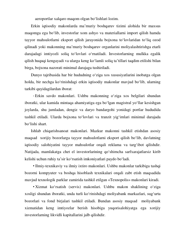  aeroportlar xalqaro maqom olgan bo‘lishlari lozim. 
Erkin iqtisodiy makonlarda ma’muriy boshqaruv tizimi alohida bir maxsus 
maqomga ega bo‘lib, investorlar xom ashyo va materiallarni import qilish hamda 
tayyor mahsulotlarni eksport qilish jarayonida bojxona to‘lovlaridan to‘liq ozod 
qilinadi yoki makonning ma’muriy boshqaruv organlarini moliyalashtirishga etarli 
darajadagi imtiyozli soliq to‘lovlari o‘rnatiladi. Investorlarning mulkka egalik 
qilish huquqi kengayadi va ularga keng ko‘lamli soliq ta’tillari taqdim etilishi bilan 
birga, bojxona nazorati minimal darajaga tushiriladi. 
Dunyo tajribasida har bir hududning o‘ziga xos xususiyatlarini inobatga olgan 
holda, bir nechga ko‘rinishdagi erkin iqtisodiy makonlar mavjud bo‘lib, ularning 
tarkibi quyidagilardan iborat: 
- Erkin savdo makonlari. Ushbu makonning o‘ziga xos belgilari shundan 
iboratki, ular kamida mintaqa ahamiyatiga ega bo‘lgan magistral yo‘llar kesishgan 
joylarda, shu jumladan, dengiz va daryo bandargohi yonidagi portlar hududida 
tashkil etiladi. Ularda bojxona to‘lovlari va tranzit yig‘imlari minimal darajada 
bo‘lishi shart. 
Ishlab chiqarishsanoat makonlari. Mazkur makonni tashkil etishdan asosiy 
maqsad  xorijiy bozorlarga tayyor mahsulotlarni eksport qilish bo‘lib, davlatning 
iqtisodiy salohiyatini tayyor mahsulotlar orqali reklama va targ‘ibot qilishdir. 
Natijada, mamlakatga chet el investorlarining qo‘shimcha sarfxarajatlarsiz kirib 
kelishi uchun ruhiy ta’sir ko‘rsatish imkoniyatlari paydo bo‘ladi. 
• Ilmiy-texnikaviy va ilmiy ixtiro makonlari. Ushbu makonlar tarkibiga tashqi 
bozorni kompyuter va boshqa hisoblash texnikalari orqali zabt etish maqsadida 
mavjud texnologik parklar zamirida tashkil etilgan «Texnopolis» makonlari kiradi. 
• Xizmat ko‘rsatish (servis) makonlari. Ushbu makon shaklining o‘ziga 
xosligi shundan iboratki, unda turli ko‘rinishdagi moliyabank markazlari, sug‘urta 
bozorlari va fond birjalari tashkil etiladi. Bundan asosiy maqsad  moliyabank 
xizmatidan keng imtiyozlar berish hisobiga yuqorisalohiyatga ega xorijiy 
investorlarning likvidli kapitallarini jalb qilishdir. 
