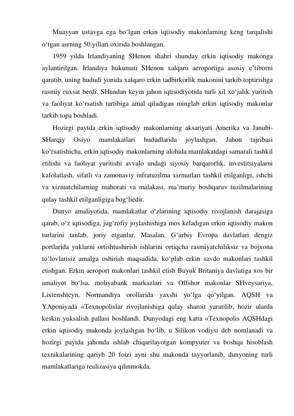 Muayyan ustavga ega bo‘lgan erkin iqtisodiy makonlarning keng tarqalishi 
o‘tgan asrning 50 yillari oxirida boshlangan. 
1959 yilda Irlandiyaning SHenon shahri shunday erkin iqtisodiy makonga 
aylantirilgan. Irlandiya hukumati SHenon xalqaro aeroportiga asosiy e’tiborni 
qaratib, uning hududi yonida xalqaro erkin tadbirkorlik makonini tarkib toptirishga 
rasmiy ruxsat berdi. SHundan keyin jahon iqtisodiyotida turli xil xo‘jalik yuritish 
va faoliyat ko‘rsatish tartibiga amal qiladigan minglab erkin iqtisodiy makonlar 
tarkib topa boshladi. 
Hozirgi paytda erkin iqtisodiy makonlarning aksariyati Amerika va Janubi-
SHarqiy 
Osiyo 
mamlakatlari 
hududlarida 
joylashgan. 
Jahon 
tajribasi 
ko‘rsatishicha, erkin iqtisodiy makonlarning alohida mamlakatdagi samarali tashkil 
etilishi va faoliyat yuritishi avvalo undagi siyosiy barqarorlik, investitsiyalarni 
kafolatlash, sifatli va zamonaviy infratuzilma xizmatlari tashkil etilganligi, ishchi 
va xizmatchilarning mahorati va malakasi, ma’muriy boshqaruv tuzilmalarining 
qulay tashkil etilganligiga bog‘liedir. 
Dunyo amaliyotida, mamlakatlar o‘zlarining iqtisodiy rivojlanish darajasiga 
qarab, o‘z iqtisodiga, jug‘rofiy joylashishiga mos keladigan erkin iqtisodiy makon 
turlarini tanlab, joriy etganlar. Masalan, G‘arbiy Evropa davlatlari dengiz 
portlarida yuklarni ortishtushirish ishlarini ortiqcha rasmiyatchiliksiz va bojxona 
to‘lovlarisiz amalga oshirish maqsadida, ko‘plab erkin savdo makonlari tashkil 
etishgan. Erkin aeroport makonlari tashkil etish Buyuk Britaniya davlatiga xos bir 
amaliyot bo‘lsa, moliyabank markazlari va Offshor makonlar SHveysariya, 
Lixtenshteyn, Normandiya orollarida yaxshi yo‘lga qo‘yilgan. AQSH va 
YAponiyada «Texnopolislar rivojlanishiga qulay sharoit yaratilib, hozir ularda 
keskin yuksalish pallasi boshlandi. Dunyodagi eng katta «Texnopolis AQSHdagi 
erkin iqtisodiy makonda joylashgan bo‘lib, u Silikon vodiysi deb nomlanadi va 
hozirgi paytda jahonda ishlab chiqarilayotgan kompyuter va boshqa hisoblash 
texnikalarining qariyb 20 foizi ayni shu makonda tayyorlanib, dunyoning turli 
mamlakatlariga realizasiya qilinmokda. 
