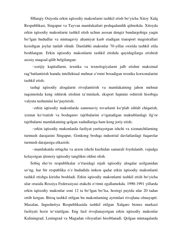 SHarqiy Osiyoda erkin iqtisodiy makonlarni tashkil etish bo‘yicha Xitoy Xalq 
Respublikasi, Singapur va Tayvan mamlakatlari peshqadamlik qilmokda. Xitoyda 
erkin iqtisodiy makonlarni tashkil etish uchun asosan dengiz bandargohiga yaqin 
bo‘lgan hududlar va mintaqaviy ahamiyat kasb etadigan transport magistrallari 
kesishgan joylar tanlab olindi. Dastlabki makonlar 70-yillar oxirida tashkil etila 
boshlangan. Erkin iqtisodiy makonlarni tashkil etishda quyidagilarga erishish 
asosiy maqsad qilib belgilangan: 
- xorijiy kapitallarni, texnika va texnologiyalarni jalb etishni maksimal 
rag‘batlantirish hamda intellektual mehnat o‘rnini bosadigan texnika korxonalarini 
tashkil etish; 
tashqi iqtisodiy aloqalarni rivojlantirish va mamlakatning jahon mehnat 
taqsimotida keng ishtirok etishini ta’minlash, eksport hajmini oshirish hisobiga 
valyuta tushumini ko‘paytirish; 
- erkin iqtisodiy makonlarda zamonaviy tovarlarni ko‘plab ishlab chiqarish, 
xizmat ko‘rsatish va boshqaruv tajribalarini o‘rgatadigan maktablardagi ilg‘or 
tajribalarni mamlakatning qolgan xududlariga ham keng joriy etish; 
- erkin iqtisodiy makonlarda faoliyat yuritayotgan ishchi va xizmatchilarning 
turmush darajasini Singapur, Gonkong boshqa industrial davlatlardagi fuqarolar 
turmush darajasiga etkazish; 
- mamlakatda ortiqcha va arzon ishchi kuchidan samarali foydalanib, vujudga 
kelayotgan ijtimoiy iqtisodiy tanglikni oldini olish. 
Sobiq sho‘ro respublikalar o‘rtasidagi rejali iqtisodiy aloqalar uzilganidan 
so‘ng, har bir respublika o‘z hududida imkon qadar erkin iqtisodiy makonlarni 
tashkil etishga kirisha boshladi. Erkin iqtisodiy makonlarni tashkil etish bo‘yicha 
ular orasida Rossiya Federasiyasi etakchi o‘rinni egallamokda. 1990-1991 yillarda 
erkin iqtisodiy makonlar soni 12 ta bo‘lgan bo‘lsa, hozirgi paytda ular 20 tadan 
ortib ketgan. Biroq tashkil etilgan bu makonlarning ayrimlari rivojlana olmayapti. 
Masalan, Ingushetiya Respublikasida tashkil etilgan Xalqaro biznes markazi 
faoliyati hozir to‘xtatilgan. Eng faol rivojlanayotgan erkin iqtisodiy makonlar 
Kaliningrad, Leningrad va Magadan viloyatlari hisoblanadi. Qolgan mintaqalarda 
