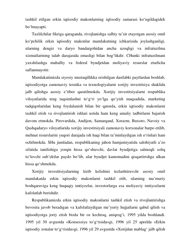 tashkil etilgan erkin iqtisodiy makonlarning iqtisodiy samarasi ko‘ngildagidek 
bo‘lmayapti. 
Taxlilchilar fikriga qaraganda, rivojlanishga salbiy ta’sir etayotgan asosiy omil  
ko‘pchilik erkin iqtisodiy makonlar mamlakatning ichkarisida joylashganligi, 
ularning dengiz va daryo bandargohidan ancha uzoqligi va infratuzilma 
xizmatlarining talab darajasida emasligi bilan bog‘likdir. CHunki infratuzilmani 
yaxshilashga mahalliy va federal byudjetdan moliyaviy resurslar etarlicha 
saflanmayotir. 
Mamlakatimizda siyosiy mustaqillikka erishilgan dastlabki paytlardan boshlab, 
iqtisodiyotga zamonaviy texnika va texnologiyalarni xorijiy investitsiya shaklida 
jalb qilishga asosiy e’tibor qaratilmokda. Xorijiy investitsiyalarni respublika 
viloyatlarida teng taqsimlashni to‘g‘ri yo‘lga qo‘yish maqsadida, marketing 
tadqiqotlaridan keng foydalanish bilan bir qatorda, erkin iqtisodiy makonlarni 
tashkil etish va rivojlantirish ishlari ustida ham keng amaliy tadbirlarni bajarish 
davom etmokda. Pirovardida, Andijon, Samarqand, Xorazm, Buxoro, Navoiy va 
Qashqadaryo viloyatlarida xorijiy investitsiyali zamonaviy korxonalar barpo etilib, 
mehnat resurslarini yuqori darajada ish haqi bilan ta’minlaydigan ish o‘rinlari ham 
ochilmokda. SHu jumladan, respublikaning jahon hamjamiyatida salohiyatli a’zo 
sifatida tanilishiga yorqin hissa qo‘shuvchi, davlat byudjetiga salmoqli soliq 
to‘lovchi sub’ektlar paydo bo‘lib, ular byudjet kamomadini qisqartirishga ulkan 
hissa qo‘shmokda. 
Xorijiy investitsiyalarning kirib kelishini tezlashtiruvchi asosiy omil 
mamlakatda erkin iqtisodiy makonlarni tashkil etib, ularning ma’muriy 
boshqaruviga keng huquqiy imtiyozlar, investorlarga esa moliyaviy imtiyozlarni 
kafolatlab berishdir. 
Respublikamizda erkin iqtisodiy makonlarni tashkil etish va rivojlantirishga 
bevosita javob beradigan va kafolatlaydigan me’yoriy hujjatlarni qabul qilish va 
iqtisodiyotga joriy etish bizda bir oz kechroq, aniqrog‘i, 1995 yilda boshlandi. 
1995 yil 30 avgustda «Konsessiya to‘g‘risida»gi, 1996 yil 25 aprelda «Erkin 
iqtisodiy zonalar to‘g‘risida»gi, 1996 yil 29 avgustda «Xorijdan mablag‘ jalb qilish 
