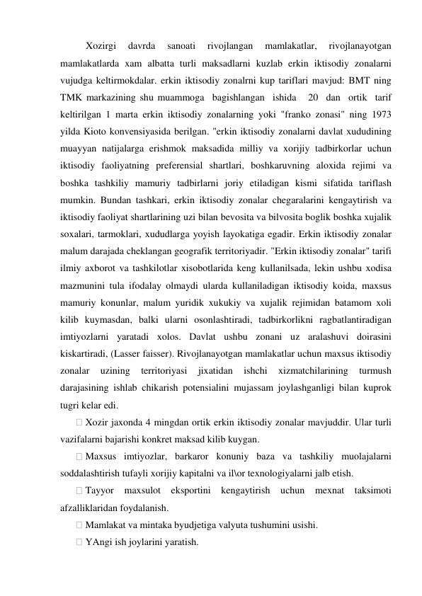  Xozirgi 
davrda 
sanoati 
rivojlangan 
mamlakatlar, 
rivojlanayotgan 
mamlakatlarda xam albatta turli maksadlarni kuzlab erkin iktisodiy zonalarni 
vujudga keltirmokdalar. erkin iktisodiy zonalrni kup tariflari mavjud: BMT ning 
TMK markazining shu muammoga  bagishlangan  ishida   20  dan  ortik  tarif 
keltirilgan 1 marta erkin iktisodiy zonalarning yoki "franko zonasi" ning 1973 
yilda Kioto konvensiyasida berilgan. "erkin iktisodiy zonalarni davlat xududining 
muayyan natijalarga erishmok maksadida milliy va xorijiy tadbirkorlar uchun 
iktisodiy faoliyatning preferensial shartlari, boshkaruvning aloxida rejimi va 
boshka tashkiliy mamuriy tadbirlarni joriy etiladigan kismi sifatida tariflash 
mumkin. Bundan tashkari, erkin iktisodiy zonalar chegaralarini kengaytirish va 
iktisodiy faoliyat shartlarining uzi bilan bevosita va bilvosita boglik boshka xujalik 
soxalari, tarmoklari, xududlarga yoyish layokatiga egadir. Erkin iktisodiy zonalar 
malum darajada cheklangan geografik territoriyadir. "Erkin iktisodiy zonalar" tarifi 
ilmiy axborot va tashkilotlar xisobotlarida keng kullanilsada, lekin ushbu xodisa 
mazmunini tula ifodalay olmaydi ularda kullaniladigan iktisodiy koida, maxsus 
mamuriy konunlar, malum yuridik xukukiy va xujalik rejimidan batamom xoli 
kilib kuymasdan, balki ularni osonlashtiradi, tadbirkorlikni ragbatlantiradigan 
imtiyozlarni yaratadi xolos. Davlat ushbu zonani uz aralashuvi doirasini 
kiskartiradi, (Lasser faisser). Rivojlanayotgan mamlakatlar uchun maxsus iktisodiy 
zonalar 
uzining 
territoriyasi 
jixatidan 
ishchi 
xizmatchilarining 
turmush 
darajasining ishlab chikarish potensialini mujassam joylashganligi bilan kuprok 
tugri kelar edi. 
 Xozir jaxonda 4 mingdan ortik erkin iktisodiy zonalar mavjuddir. Ular turli 
vazifalarni bajarishi konkret maksad kilib kuygan. 
 Maxsus imtiyozlar, barkaror konuniy baza va tashkiliy muolajalarni 
soddalashtirish tufayli xorijiy kapitalni va il\or texnologiyalarni jalb etish. 
 Tayyor 
maxsulot eksportini kengaytirish uchun mexnat taksimoti 
afzalliklaridan foydalanish. 
 Mamlakat va mintaka byudjetiga valyuta tushumini usishi. 
 YAngi ish joylarini yaratish. 
