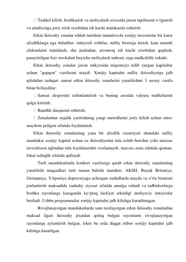  Tashkil kilish, boshkarish va moliyalash soxasida jaxon tajribasini o‘rganish 
va amaliyotga joriy etish xisobidan ish kuchi malakasini oshirish; 
Erkin iktisodiy zonalar ishlab turishini taminlovchi xorijiy investorlar bir kator 
afzalliklarga ega buladilar: imtiyozli soliklar, milliy bozorga kirish, kam unumli 
chikimlarni taminlash, shu jumladan, arzonroq ish kuchi xisobidan qoplash, 
pasaytirilgan foiz stavkalari buyicha moliyalash imkoni, erga mulkchilik xukuki. 
Erkin iktisodiy zonalar jaxon mikyosida migratsiya kilib yurgan kapitallar 
uchun "qopqon" vazifasini utaydi. Xorijiy kapitalni milliy iktisodiyotga jalb 
qilishdan tashqari sanoat erkin iktisodiy zonalarini yaratilishini 3 asosiy vazifa 
bilan bo\laydilar: 
 Sanoat eksportini ra\batlantirish va buning asosida valyuta mabla\larini 
qulga kiritish; 
 Bandlik darajasini oshirish; 
 Zonalardan xujalik yuritishning yangi metodlarini joriy kilish uchun sinov 
maydoni poligon sifatida foydalanish. 
Erkin iktisodiy zonalarning yana bir afzallik xususiyati shundaki milliy 
mamlakat xorijiy kapital uchun uz iktisodiyotini tula ochib berishni yoki maxsus 
investitsion iqlimdan tula foydalanishni xoxlamaydi, maxsus zona sifatida qisman, 
lokal ochiqlik sifatida qullaydi. 
 Turli mamlakatlarda konkret vazifasiga qarab erkin iktisodiy zanalarning 
yaratilishi maqsadlari turli tuman bulishi mumkin: AKSH, Buyuk Britaniya, 
Germaniya, YAponiya depressiyaga uchragan xududlarda mayda va o‘rta biznesni 
jonlantirish maksadida xududiy siyosat sifatida amalga oshadi va tadbirkorlarga 
boshka rayonlarga karaganda ko‘proq faoliyat erkinligi moliyaviy imtiyozlar 
beriladi. Ushbu programmalar xorijiy kapitalni jalb kilishga karatilmagan.  
 Rivojlanayotgan mamlakatlarda xam tuzilayotgan erkin iktisodiy zonalardan 
maksad ilgari iktisodiy jixatdan qoloq bulgan rayonlarni rivojlanayotgan 
rayonlarga aylantirish bulgan, lekin bu erda diqqat etibor xorijiy kapitalni jalb 
kilishga karatilgan. 
 
