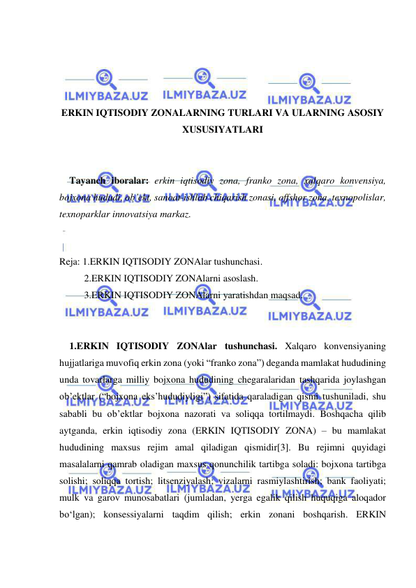  
 
 
 
 
 
ERKIN IQTISODIY ZONALARNING TURLARI VA ULARNING ASOSIY 
XUSUSIYATLARI 
 
 
Tayanch iboralar: erkin iqtisodiy zona, franko zona, xalqaro konvensiya, 
bojxona hududi, ob’ekt, sanoat-ishlab chiqarish zonasi, offshor zona, texnopolislar, 
texnoparklar innovatsiya markaz. 
 
Reja: 1.ERKIN IQTISODIY ZONAlar tushunchasi. 
2.ERKIN IQTISODIY ZONAlarni asoslash. 
3.ERKIN IQTISODIY ZONAlarni yaratishdan maqsad. 
 
 
1.ERKIN IQTISODIY ZONAlar tushunchasi. Xalqaro konvensiyaning 
hujjatlariga muvofiq erkin zona (yoki “franko zona”) deganda mamlakat hududining 
unda tovarlarga milliy bojxona hududining chegaralaridan tashqarida joylashgan 
ob’ektlar (“bojxona eks’hududiyligi”) sifatida qaraladigan qismi tushuniladi, shu 
sababli bu ob’ektlar bojxona nazorati va soliqqa tortilmaydi. Boshqacha qilib 
aytganda, erkin iqtisodiy zona (ERKIN IQTISODIY ZONA) – bu mamlakat 
hududining maxsus rejim amal qiladigan qismidir[3]. Bu rejimni quyidagi 
masalalarni qamrab oladigan maxsus qonunchilik tartibga soladi: bojxona tartibga 
solishi; soliqqa tortish; litsenziyalash; vizalarni rasmiylashtirish; bank faoliyati; 
mulk va garov munosabatlari (jumladan, yerga egalik qilish huquqiga aloqador 
bo‘lgan); konsessiyalarni taqdim qilish; erkin zonani boshqarish. ERKIN 
