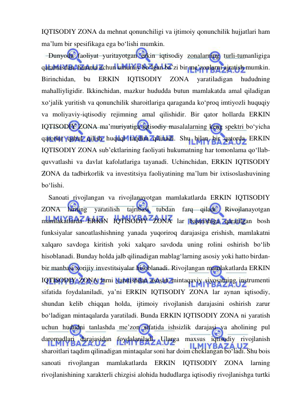  
 
IQTISODIY ZONA da mehnat qonunchiligi va ijtimoiy qonunchilik hujjatlari ham 
ma’lum bir spesifikaga ega bo‘lishi mumkin. 
Dunyoda faoliyat yuritayotgan erkin iqtisodiy zonalarning turli-tumanligiga 
qaramasdan, hamma uchun umumiy bo‘lgan ba’zi bir me’zonlarni ajratish mumkin. 
Birinchidan, 
bu 
ERKIN 
IQTISODIY 
ZONA 
yaratiladigan 
hududning 
mahalliyligidir. Ikkinchidan, mazkur hududda butun mamlakatda amal qiladigan 
xo‘jalik yuritish va qonunchilik sharoitlariga qaraganda ko‘proq imtiyozli huquqiy 
va moliyaviy-iqtisodiy rejimning amal qilishidir. Bir qator hollarda ERKIN 
IQTISODIY ZONA ma’muriyatiga iqtisodiy masalalarning keng spektri bo‘yicha 
qarorlar qabul qilish huquqi taqdim qilinadi. Shu bilan bir qatorda ERKIN 
IQTISODIY ZONA sub’ektlarining faoliyati hukumatning har tomonlama qo‘llab-
quvvatlashi va davlat kafolatlariga tayanadi. Uchinchidan, ERKIN IQTISODIY 
ZONA da tadbirkorlik va investitsiya faoliyatining ma’lum bir ixtisoslashuvining 
bo‘lishi. 
Sanoati rivojlangan va rivojlanayotgan mamlakatlarda ERKIN IQTISODIY 
ZONA 
larning 
yaratilish 
tajribasi 
tubdan 
farq 
qiladi. 
Rivojlanayotgan 
mamlakatlarda ERKIN IQTISODIY ZONA lar bajarishiga qaratilgan bosh 
funksiyalar sanoatlashishning yanada yuqoriroq darajasiga erishish, mamlakatni 
xalqaro savdoga kiritish yoki xalqaro savdoda uning rolini oshirish bo‘lib 
hisoblanadi. Bunday holda jalb qilinadigan mablag‘larning asosiy yoki hatto birdan-
bir manbasi xorijiy investitsiyalar hisoblanadi. Rivojlangan mamlakatlarda ERKIN 
IQTISODIY ZONA larni yaratishdan asosan mintaqaviy siyosatning instrumenti 
sifatida foydalaniladi, ya’ni ERKIN IQTISODIY ZONA lar aynan iqtisodiy, 
shundan kelib chiqqan holda, ijtimoiy rivojlanish darajasini oshirish zarur 
bo‘ladigan mintaqalarda yaratiladi. Bunda ERKIN IQTISODIY ZONA ni yaratish 
uchun hududni tanlashda me’zon sifatida ishsizlik darajasi va aholining pul 
daromadlari darajasidan foydalaniladi. Ularga maxsus iqtisodiy rivojlanish 
sharoitlari taqdim qilinadigan mintaqalar soni har doim cheklangan bo‘ladi. Shu bois 
sanoati 
rivojlangan 
mamlakatlarda 
ERKIN 
IQTISODIY 
ZONA 
larning 
rivojlanishining xarakterli chizgisi alohida hududlarga iqtisodiy rivojlanishga turtki 
