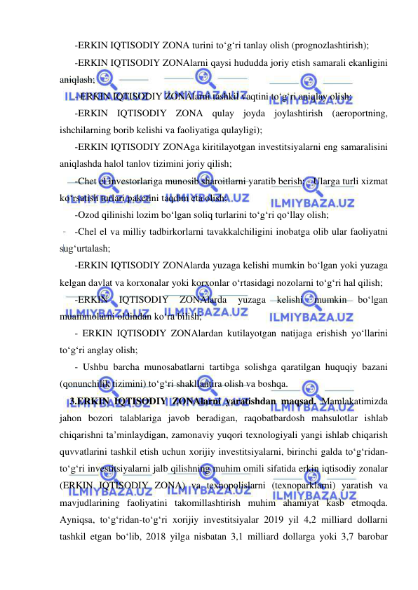  
 
-ERKIN IQTISODIY ZONA turini to‘g‘ri tanlay olish (prognozlashtirish);  
-ERKIN IQTISODIY ZONAlarni qaysi hududda joriy etish samarali ekanligini 
aniqlash;  
- ERKIN IQTISODIY ZONAlarni tashkil vaqtini to‘g‘ri aniqlay olish;  
-ERKIN IQTISODIY ZONA qulay joyda joylashtirish (aeroportning, 
ishchilarning borib kelishi va faoliyatiga qulayligi); 
-ERKIN IQTISODIY ZONAga kiritilayotgan investitsiyalarni eng samaralisini 
aniqlashda halol tanlov tizimini joriy qilish;  
-Chet el investorlariga munosib sharoitlarni yaratib berish; - Ularga turli xizmat 
ko‘rsatish turlari paketini taqdim eta olish;  
-Ozod qilinishi lozim bo‘lgan soliq turlarini to‘g‘ri qo‘llay olish;  
-Chel el va milliy tadbirkorlarni tavakkalchiligini inobatga olib ular faoliyatni 
sug‘urtalash;  
-ERKIN IQTISODIY ZONAlarda yuzaga kelishi mumkin bo‘lgan yoki yuzaga 
kelgan davlat va korxonalar yoki korxonlar o‘rtasidagi nozolarni to‘g‘ri hal qilish;  
-ERKIN 
IQTISODIY 
ZONAlarda 
yuzaga 
kelishi 
mumkin 
bo‘lgan 
muammolarni oldindan ko‘ra bilish;  
- ERKIN IQTISODIY ZONAlardan kutilayotgan natijaga erishish yo‘llarini 
to‘g‘ri anglay olish;  
- Ushbu barcha munosabatlarni tartibga solishga qaratilgan huquqiy bazani 
(qonunchilik tizimini) to‘g‘ri shakllantira olish va boshqa. 
3.ERKIN IQTISODIY ZONAlarni yaratishdan maqsad. Mamlakatimizda 
jahon bozori talablariga javob beradigan, raqobatbardosh mahsulotlar ishlab 
chiqarishni ta’minlaydigan, zamonaviy yuqori texnologiyali yangi ishlab chiqarish 
quvvatlarini tashkil etish uchun xorijiy investitsiyalarni, birinchi galda to‘g‘ridan-
to‘g‘ri investitsiyalarni jalb qilishning muhim omili sifatida erkin iqtisodiy zonalar 
(ERKIN IQTISODIY ZONA) va texnopolislarni (texnoparklarni) yaratish va 
mavjudlarining faoliyatini takomillashtirish muhim ahamiyat kasb etmoqda. 
Ayniqsa, to‘g‘ridan-to‘g‘ri xorijiy investitsiyalar 2019 yil 4,2 milliard dollarni 
tashkil etgan bo‘lib, 2018 yilga nisbatan 3,1 milliard dollarga yoki 3,7 barobar 
