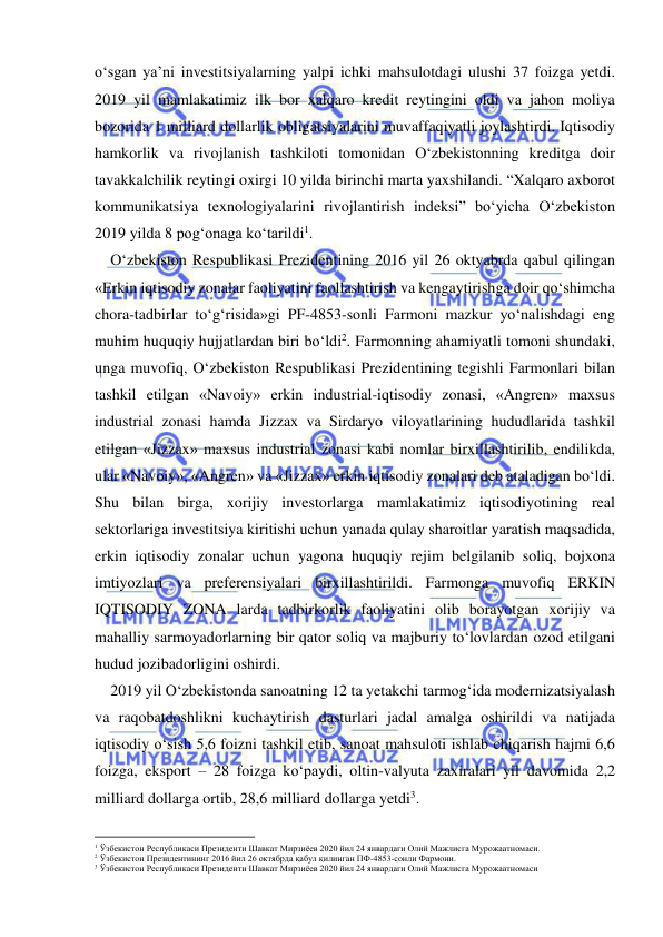  
 
o‘sgan ya’ni investitsiyalarning yalpi ichki mahsulotdagi ulushi 37 foizga yetdi. 
2019 yil mamlakatimiz ilk bor xalqaro kredit reytingini oldi va jahon moliya 
bozorida 1 milliard dollarlik obligatsiyalarini muvaffaqiyatli joylashtirdi. Iqtisodiy 
hamkorlik va rivojlanish tashkiloti tomonidan O‘zbekistonning kreditga doir 
tavakkalchilik reytingi oxirgi 10 yilda birinchi marta yaxshilandi. “Xalqaro axborot 
kommunikatsiya texnologiyalarini rivojlantirish indeksi” bo‘yicha O‘zbekiston 
2019 yilda 8 pog‘onaga ko‘tarildi1. 
O‘zbekiston Respublikasi Prezidentining 2016 yil 26 oktyabrda qabul qilingan 
«Erkin iqtisodiy zonalar faoliyatini faollashtirish va kengaytirishga doir qo‘shimcha 
chora-tadbirlar to‘g‘risida»gi PF-4853-sonli Farmoni mazkur yo‘nalishdagi eng 
muhim huquqiy hujjatlardan biri bo‘ldi2. Farmonning ahamiyatli tomoni shundaki, 
unga muvofiq, O‘zbekiston Respublikasi Prezidentining tegishli Farmonlari bilan 
tashkil etilgan «Navoiy» erkin industrial-iqtisodiy zonasi, «Angren» maxsus 
industrial zonasi hamda Jizzax va Sirdaryo viloyatlarining hududlarida tashkil 
etilgan «Jizzax» maxsus industrial zonasi kabi nomlar birxillashtirilib, endilikda, 
ular «Navoiy», «Angren» va «Jizzax» erkin iqtisodiy zonalari deb ataladigan bo‘ldi. 
Shu bilan birga, xorijiy investorlarga mamlakatimiz iqtisodiyotining real 
sektorlariga investitsiya kiritishi uchun yanada qulay sharoitlar yaratish maqsadida, 
erkin iqtisodiy zonalar uchun yagona huquqiy rejim belgilanib soliq, bojxona 
imtiyozlari va preferensiyalari birxillashtirildi. Farmonga muvofiq ERKIN 
IQTISODIY ZONA larda tadbirkorlik faoliyatini olib borayotgan xorijiy va 
mahalliy sarmoyadorlarning bir qator soliq va majburiy to‘lovlardan ozod etilgani 
hudud jozibadorligini oshirdi. 
2019 yil O‘zbekistonda sanoatning 12 ta yetakchi tarmog‘ida modernizatsiyalash 
va raqobatdoshlikni kuchaytirish dasturlari jadal amalga oshirildi va natijada 
iqtisodiy o‘sish 5,6 foizni tashkil etib, sanoat mahsuloti ishlab chiqarish hajmi 6,6 
foizga, eksport – 28 foizga ko‘paydi, oltin-valyuta zaxiralari yil davomida 2,2 
milliard dollarga ortib, 28,6 milliard dollarga yetdi3. 
                                                           
1 Ўзбекистон Республикаси Президенти Шавкат Мирзиёев 2020 йил 24 январдаги Олий Мажлисга Мурожаатномаси. 
2 Ўзбекистон Президентининг 2016 йил 26 октябрда қабул қилинган ПФ-4853-сонли Фармони. 
3 Ўзбекистон Республикаси Президенти Шавкат Мирзиёев 2020 йил 24 январдаги Олий Мажлисга Мурожаатномаси 
