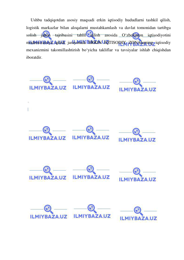  
 
Ushbu tadqiqotdan asosiy maqsadi erkin iqtisodiy hududlarni tashkil qilish, 
logistik markazlar bilan aloqalarni mustahkamlash va davlat tomonidan tartibga 
solish 
jahon 
tajribasini 
tahlil 
qilish 
asosida 
O‘zbekiston 
iqtisodiyotini 
modernizatsiya qilish jarayonida ERKIN IQTISODIY ZONAlarning iqtisodiy 
mexanizmini takomillashtirish bo‘yicha takliflar va tavsiyalar ishlab chiqishdan 
iboratdir.  
 

