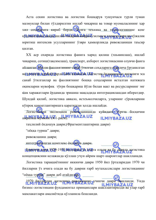  
 
Аста секин логистика ва логистик бошқарув тушунчаси турли туман 
мазмунлар билан тўлдирилгин ишлаб чиқариш ва товар муомаласининг ҳар 
хил соҳаларига кириб борди. Бунга техника ва технологиянинг кенг 
қўлланилиши ҳамда ишлаб чиқариш инфратузилмаси элементлари ва хўжалик 
юритиш интенсив усулларининг ўзвро ҳамкорликда ривожланиши таъсир 
қилган. 
ХХ аср охирида логистика фанига харид қилиш (таъминлаш), ишлаб 
чиқариш, сотиш(тақсимлаш), транспорт, ахборот логистикасини олувчи фанга 
айланган. Инсон фаолиятининг санаб ўтилган соҳаларига етарлича ўрганилган 
ва тегишли  адабиётларда баён қилинган. Логистик ёндашишниг янгилиги эса 
санаб ўтилганлар ва фаолиятнинг бошқа соҳаларини исталган натижага  
оқимларни мувофиқ  тўғри бошқариш йўли билан вақт ва ресурсларнинг энг 
кам харажатлари ёрдамида эришиш мақсадида интеграциялашдан иборатдир. 
Шундай қилиб, логистика аввало, истеъмолчиларга, уларнинг сўровларини 
кўпроқ қаноатлантиришга қаратилган ҳолда ишлайди. 
Логистикани эволюцион ривожланишида қуйидаги тўртта босқични 
ажратиш мумкин: (4.1-расм). 
таҳлилий ёндошув даври;(Фрагментлаштириш даври) 
“оёққа туриш” даври; 
ривожланиш даври; 
интеграллашган комплекс ёндошув даври. 
Биринчи давр 1920-1950 йилларни ўз ичига олади ва бу даврда логистика 
концепциясини келажакда қўллаш учун айрим шарт-шароитлар шаклланади.  
Логистика тараққиётининг иккинчи даври 1950 йил ўрталаридан 1970 чи 
йилларни ўз ичига олади ва бу даврни ғарб мутахассислари логистиканинг 
“оёққа туриш” даври деб атайдилар.  
1970 йиллардан логистика ривожининг учинчи даври бошланди. Унда 
бизнес-логистикани фундаментал принциплари шакллантирилди ва улар ғарб 
мамлакатлари амалиётида қўлланила бошланди.  
