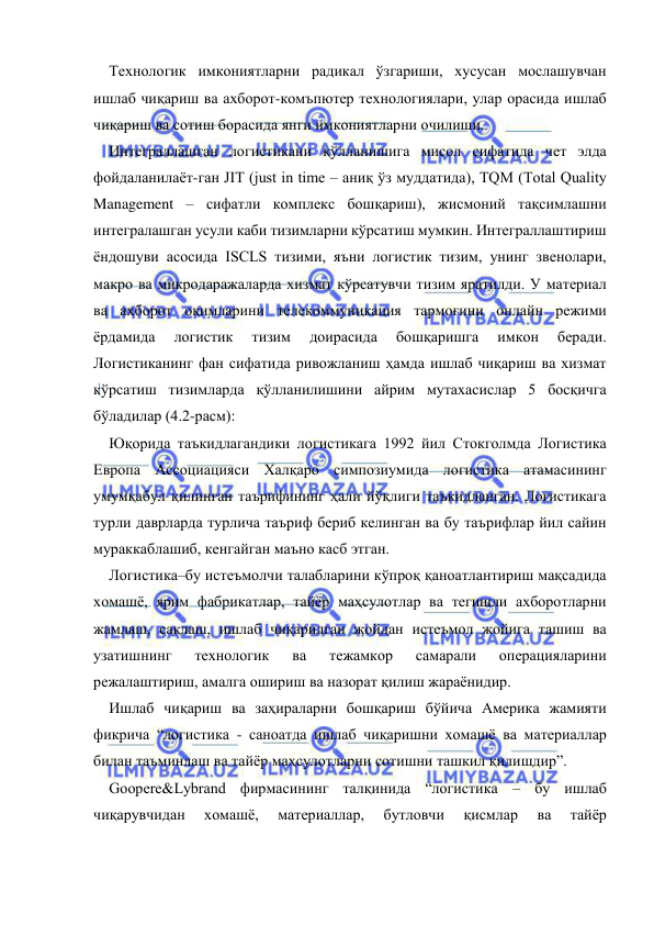  
 
Технологик имкониятларни радикал ўзгариши, хусусан мослашувчан 
ишлаб чиқариш ва ахборот-комъпютер технологиялари, улар орасида ишлаб 
чиқариш ва сотиш борасида янги имкониятларни очилиши. 
Интеграллашган логистикани қўлланишига мисол сифатида чет элда 
фойдаланилаёт-ган JIT (just in time – аниқ ўз муддатида), TQM (Total Quality 
Management – сифатли комплекс бошқариш), жисмоний тақсимлашни 
интегралашган усули каби тизимларни кўрсатиш мумкин. Интеграллаштириш 
ёндошуви асосида ISCLS тизими, яъни логистик тизим, унинг звенолари, 
макро ва микродаражаларда хизмат кўрсатувчи тизим яратилди. У материал 
ва ахборот оқимларини телекоммуникация тармоғини онлайн режими 
ёрдамида 
логистик 
тизим 
доирасида 
бошқаришга 
имкон 
беради. 
Логистиканинг фан сифатида ривожланиш ҳамда ишлаб чиқариш ва хизмат 
кўрсатиш тизимларда қўлланилишини айрим мутахасислар 5 босқичга 
бўладилар (4.2-расм): 
Юқорида таъкидлагандики логистикага 1992 йил Стокголмда Логистика 
Европа Ассоциацияси Халқаро симпозиумида логистика атамасининг  
умумқабул қилинган таърифининг ҳали йўқлиги таъкидланган. Логистикага 
турли даврларда турлича таъриф бериб келинган ва бу таърифлар йил сайин 
мураккаблашиб, кенгайган маъно касб этган. 
Логистика–бу истеъмолчи талабларини кўпроқ қаноатлантириш мақсадида 
хомашё, ярим фабрикатлар, тайёр маҳсулотлар ва тегишли ахборотларни 
жамлаш, сақлаш, ишлаб чиқарилган жойдан истеъмол жойига ташиш ва 
узатишнинг 
технологик 
ва 
тежамкор 
самарали 
операцияларини 
режалаштириш, амалга ошириш ва назорат қилиш жараёнидир. 
Ишлаб чиқариш ва заҳираларни бошқариш бўйича Америка жамияти 
фикрича “логистика - саноатда ишлаб чиқаришни хомашё ва материаллар 
билан таъминлаш ва тайёр маҳсулотларни сотишни ташкил қилишдир”. 
Goopere&Lybrand фирмасининг талқинида “логистика – бу ишлаб 
чиқарувчидан 
хомашё, 
материаллар, 
бутловчи 
қисмлар 
ва 
тайёр 
