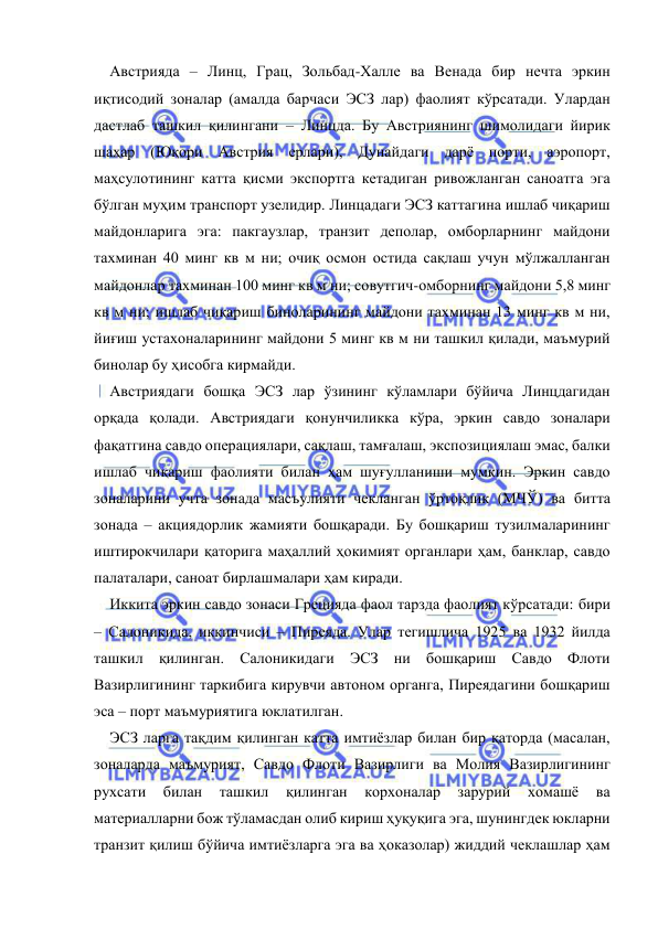  
 
Австрияда – Линц, Грац, Зольбад-Халле ва Венада бир нечта эркин 
иқтисодий зоналар (амалда барчаси ЭСЗ лар) фаолият кўрсатади. Улардан 
дастлаб ташкил қилингани – Линцда. Бу Австриянинг шимолидаги йирик 
шаҳар (Юқори Австрия ерлари), Дунайдаги дарё порти, аэропорт, 
маҳсулотининг катта қисми экспортга кетадиган ривожланган саноатга эга 
бўлган муҳим транспорт узелидир. Линцадаги ЭСЗ каттагина ишлаб чиқариш 
майдонларига эга: пакгаузлар, транзит деполар, омборларнинг майдони 
тахминан 40 минг кв м ни; очиқ осмон остида сақлаш учун мўлжалланган 
майдонлар тахминан 100 минг кв м ни; совутгич-омборнинг майдони 5,8 минг 
кв м ни; ишлаб чиқариш биноларининг майдони тахминан 13 минг кв м ни, 
йиғиш устахоналарининг майдони 5 минг кв м ни ташкил қилади, маъмурий 
бинолар бу ҳисобга кирмайди.  
 
Австриядаги бошқа ЭСЗ лар ўзининг кўламлари бўйича Линцдагидан 
орқада қолади. Австриядаги қонунчиликка кўра, эркин савдо зоналари 
фақатгина савдо операциялари, сақлаш, тамғалаш, экспозициялаш эмас, балки 
ишлаб чиқариш фаолияти билан ҳам шуғулланиши мумкин. Эркин савдо 
зоналарини учта зонада масъулияти чекланган ўртоқлик (МЧЎ) ва битта 
зонада – акциядорлик жамияти бошқаради. Бу бошқариш тузилмаларининг 
иштирокчилари қаторига маҳаллий ҳокимият органлари ҳам, банклар, савдо 
палаталари, саноат бирлашмалари ҳам киради.  
Иккита эркин савдо зонаси Грецияда фаол тарзда фаолият кўрсатади: бири 
– Салоникида, иккинчиси – Пиреяда. Улар тегишлича 1925 ва 1932 йилда 
ташкил қилинган. Салоникидаги ЭСЗ ни бошқариш Савдо Флоти 
Вазирлигининг таркибига кирувчи автоном органга, Пиреядагини бошқариш 
эса – порт маъмуриятига юклатилган.  
ЭСЗ ларга тақдим қилинган катта имтиёзлар билан бир қаторда (масалан, 
зоналарда маъмурият, Савдо Флоти Вазирлиги ва Молия Вазирлигининг 
рухсати 
билан 
ташкил 
қилинган 
корхоналар 
зарурий 
хомашё 
ва 
материалларни бож тўламасдан олиб кириш ҳуқуқига эга, шунингдек юкларни 
транзит қилиш бўйича имтиёзларга эга ва ҳоказолар) жиддий чеклашлар ҳам 
