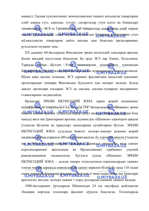  
 
мавжуд: Греция ҳукуматининг монополиясини ташкил қиладиган товарларни 
олиб кириш (туз, керосин, гугурт, сигареталар учун қоғоз ва бошқалар) 
таъқиқланган; ЭСЗ га Грецияда ишлаб чиқарилган товарларни олиб кириш 
махсус рухсатномани талаб қилади; шунингдек Грецияда фойдаланиш учун 
мўлжалланган товарларни қайта ишлаш ҳам божхона органларининг 
рухсатисиз мумкин эмас.  
ХХ асрнинг 60-йилларида Финляндия эркин иқтисодий зоналарни яратиш 
билан жиддий шуғуллана бошлаган. Бу ерда ЭСЗ лар Ханко, Хельсинки, 
Туркуда 
пайдо 
бўлган. 
Улар 
акциядорлик 
компанияси 
томонидан 
бошқарилади, бироқ акцияларнинг бир қисми муниципалитетларга тегишли. 
Шуни қайд қилиш лозимки, ЭСЗ ларнинг фаолиятини маҳаллий ҳокимият 
органларидан ташқари Финляндия Ҳукумати ҳам назорат қилади. Бунда 
давлат органлари юкларни ЭСЗ да сақлаш, юклаш-тушириш ишларининг 
ставкаларини тасдиқлайди.  
Ирландия ЭРКИН ИҚТИСОДИЙ ЗОНА ларни жорий қилишнинг 
муваффақиятли тажрибасига эга. Бу ерда 1947 йилда ҳукумат «Шеннон» эркин 
божсиз зонани яратиш тўғрисида қарор қабул қилган. Зонани яратишдан бош 
мақсад янги иш ўринларини яратиш, шунингдек «Шеннон» аэропорти орқали 
ўтадиган йўловчи ва транспорт оқимларини кучайтириш бўлган. ЭРКИН 
ИҚТИСОДИЙ ЗОНА ҳудудида божсиз экспорт-импорт режими жорий 
қилинган, фойда ставкаси 10% ни ташкил қилган, бу аэропорт орқали ўтадиган 
юк ва йўловчи оқимларининг сезиларли даражада ортишини, янги саноат 
корхоналарининг 
яратилиши 
ва 
Ирландиянинг 
ғарбининг 
умумий 
ривожланишини 
таъминлаган. 
Бугунги 
кунда 
«Шеннон» 
ЭРКИН 
ИҚТИСОДИЙ ЗОНА – асосан юқори технологияли корхоналардан ташкил 
топган юқори даражада ривожланган саноат маркази бўлиб, бу ерда 110 тадан 
ошиқ хорижий фирмалар фаолият кўрсатади, 6 мингтадан ошиқ иш ўринлари 
яратилган, йиллик экспорт ҳажми 1 млрд доллардан ошиқни ташкил қилади.  
1980-йилларнинг ўрталарида Шеннондан 24 км масофада жойлашган 
Лимерик портида технопарк фаолият кўрсата бошлаган. Технопаркда 
