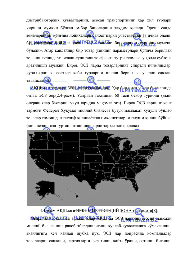  
 
дистрибьюторлик қувватларини, асосан транспортнинг ҳар хил турлари 
кириши мумкин бўлган омбор биноларини тақдим қилади. Эркин савдо 
зоналарининг кўпгина лойиҳалари саноат парки участкасини ўз ичига олади, 
бу участкада фойдаланувчилар ўзларининг биноларини қуриши мумкин 
бўлади». Агар қандайдир бир товар ўзининг параметрлари бўйича берилган 
зонанинг стандарт юклаш-тушириш тоифасига тўғри келмаса, у ҳолда субзона 
яратилиши мумкин. Бироқ ЭСЗ ларда товарларнинг спиртли ичимликлар, 
қурол-яроғ ва соатлар каби турларига ишлов бериш ва уларни сақлаш 
таъқиқланган.  
АҚШ минтақалари бўйича тақсимланиши: Ҳар бир штатда ҳеч бўлмаганда 
битта ЭСЗ бор(2.4-расм). Улардан тахминан 60 таси бекор турибди (яъни 
операциялар бажариш учун юридик мақомга эга). Бироқ ЭСЗ ларнинг кенг 
тармоғи Федерал Ҳукумат миллий бизнесга бутун мамлакат ҳудуди бўйлаб 
зоналар томонидан таклиф қилинаётган имкониятларни тақдим қилиш бўйича 
фаол позицияда турганлигини ишонарли тарзда тасдиқланади.  
 
4.4-расм.АҚШдаги ЭРКИН ИҚТИСОДИЙ ЗОНА тақсимоти[8]. 
Оғирлик маркази ва афзалликлар-АҚШ да ЭСЗ ларнинг асосий мақсади 
миллий бизнеснинг рақобатбардошлигини қўллаб-қувватлашга кўмаклашиш 
эканлигига ҳеч қандай шубҳа йўқ. ЭСЗ лар доирасида компаниялар 
товарларни сақлаши, партияларга ажратиши, қайта ўраши, сотиши, йиғиши, 

