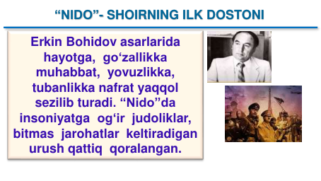 “NIDO”- SHOIRNING ILK DOSTONI 
Erkin Bohidov asarlarida
hayotga,  go‘zallikka
muhabbat,  yovuzlikka, 
tubanlikka nafrat yaqqol
sezilib turadi. “Nido”da
insoniyatga og‘ir judoliklar,  
bitmas jarohatlar keltiradigan
urush qattiq qoralangan.
“NIDO”- SHOIRNING ILK DOSTONI 
