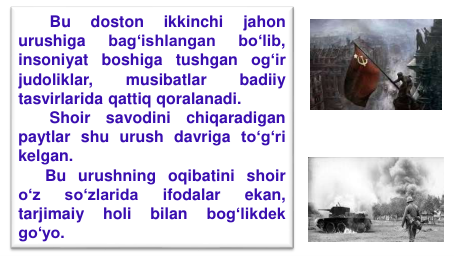 Bu
doston
ikkinchi
jahon
urushiga
bag‘ishlangan
bo‘lib,
insoniyat
boshiga
tushgan
og‘ir
judoliklar,
musibatlar
badiiy
tasvirlarida qattiq qoralanadi.
Shoir
savodini
chiqaradigan
paytlar shu urush davriga to‘g‘ri
kelgan.
Bu urushning oqibatini shoir
o‘z
so‘zlarida
ifodalar
ekan,
tarjimaiy
holi
bilan
bog‘likdek
go‘yo.
